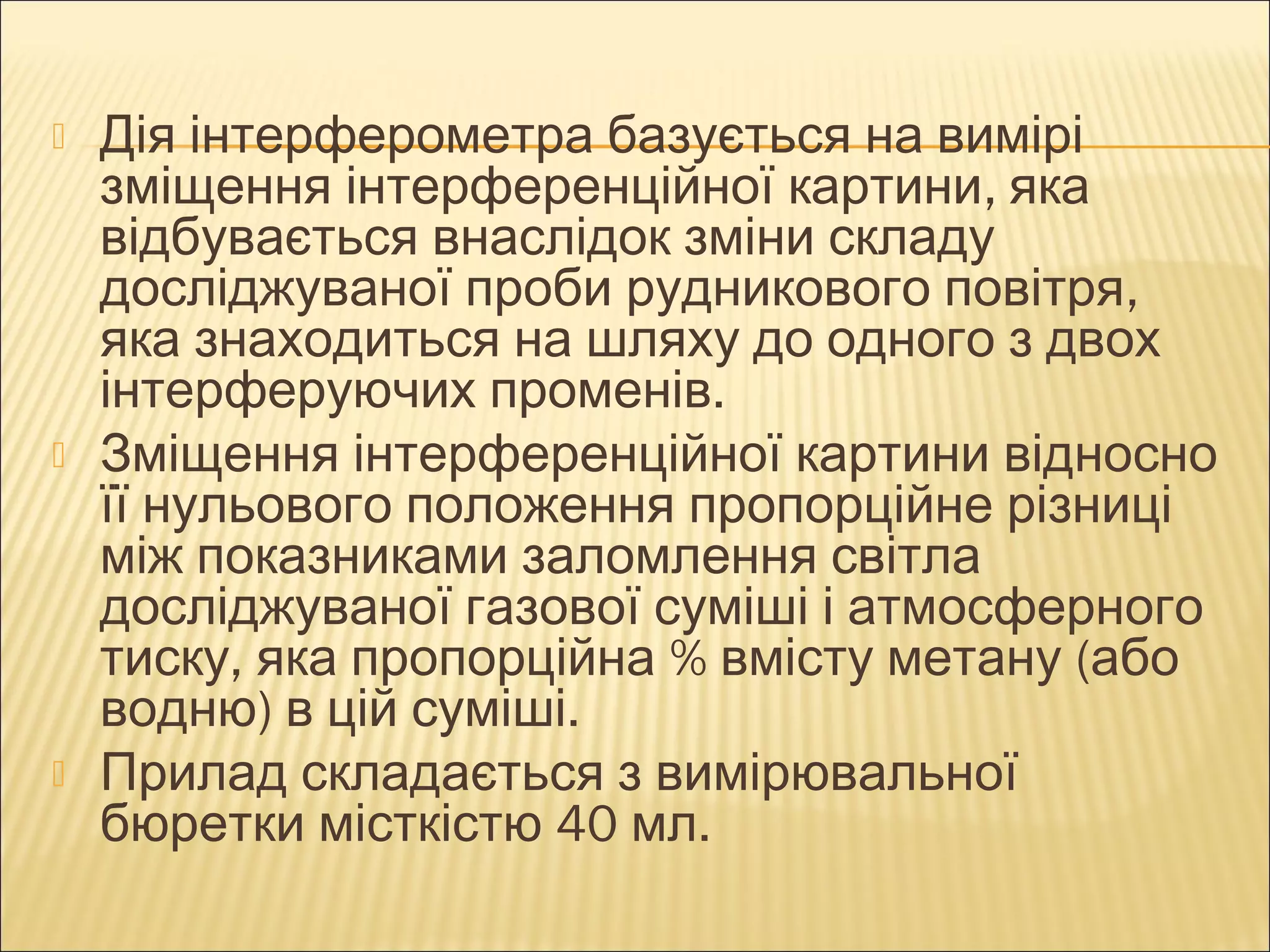  Дія інтерферометра базується на вимірі 
зміщення інтерференційної картини, яка 
відбувається внаслідок зміни складу 
досліджуваної проби рудникового повітря, 
яка знаходиться на шляху до одного з двох 
інтерферуючих променів. 
 Зміщення інтерференційної картини відносно 
її нульового положення пропорційне різниці 
між показниками заломлення світла 
досліджуваної газової суміші і атмосферного 
тиску, яка пропорційна % вмісту метану (або 
водню) в цій суміші. 
 Прилад складається з вимірювальної 
бюретки місткістю 40 мл. 
 