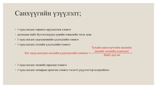 Санхүүгийн үзүүлэлт; 
◦ 1 хүнд ногдох хөрөнгө оруулалтын хэмжээ 
◦ дотоодын нийт бүтээгдэхүүнд хувийн хэвшлийн эзлэх хувь 
◦ 1 хүнд ногдох хадгаламжийн үлдэгдлийн хэмжээ 
◦ 1 хүнд ногдох зээлийн үлдэгдлийн хэмжээ 
Нэг хүнд ноогдох зээлийн үлдэгдэлийн хэмжээ = 
Тухайн орон нутгийн жилийн 
эцсийн зээлийн үлдэгдэл 
Нийт хүн ам 
◦ 1 хүнд ногдох төсвийн зардлын хэмжээ 
◦ 1 хүнд ногдох татварын орлогын хэмжээ гэсэн 6 үзүүлэлтээр илэрхийлнэ. 
 
