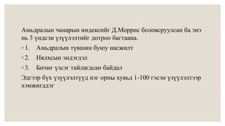 Амьдралын чанарын индексийг Д.Моррис боловсруулсан ба энэ 
нь 3 үндсэн үзүүлэлтийг дотроо багтаана. 
◦ 1. Амьдралын түвшин буюу насжилт 
◦ 2. Нялхсын эндэгдэл 
◦ 3. Бичиг үзсэг тайлагдсан байдал 
Эдгээр бүх үзүүлэлтүүд нэг орны хувьд 1-100 гэсэн үзүүлэлтээр 
хэмжигддэг 
 