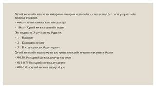 Хүний хөгжлийн индекс нь амьдралын чанарын индексийн нэгэн адилаар 0-1 гэсэн үзүүлэлтийн 
хооронд хэмжинэ. 
◦ 0 бол – хүний хөгжил хамгийн доогуур 
◦ 1 бол – Хүний хөгжил хамгийн өндөр 
Энэ индекс нь 3 үзүүлэлтээс бүрдэнэ. 
◦ 1. Насжилт 
◦ 2. Боловсрол мэдлэг 
◦ 3. Нэг хүнд ногдох бодит орлого 
Хүний хөгжлийн индексээр нь улс орныг хөгжлийн түвшингээр ангилж болно. 
◦ 0-0.50 бол хүний хөгжил доогуур улс орон 
◦ 0.51-0.79 бол хүний хөгжил дунд зэрэг 
◦ 0.80-1 бол хүний хөгжил өндөртэй улс 
 