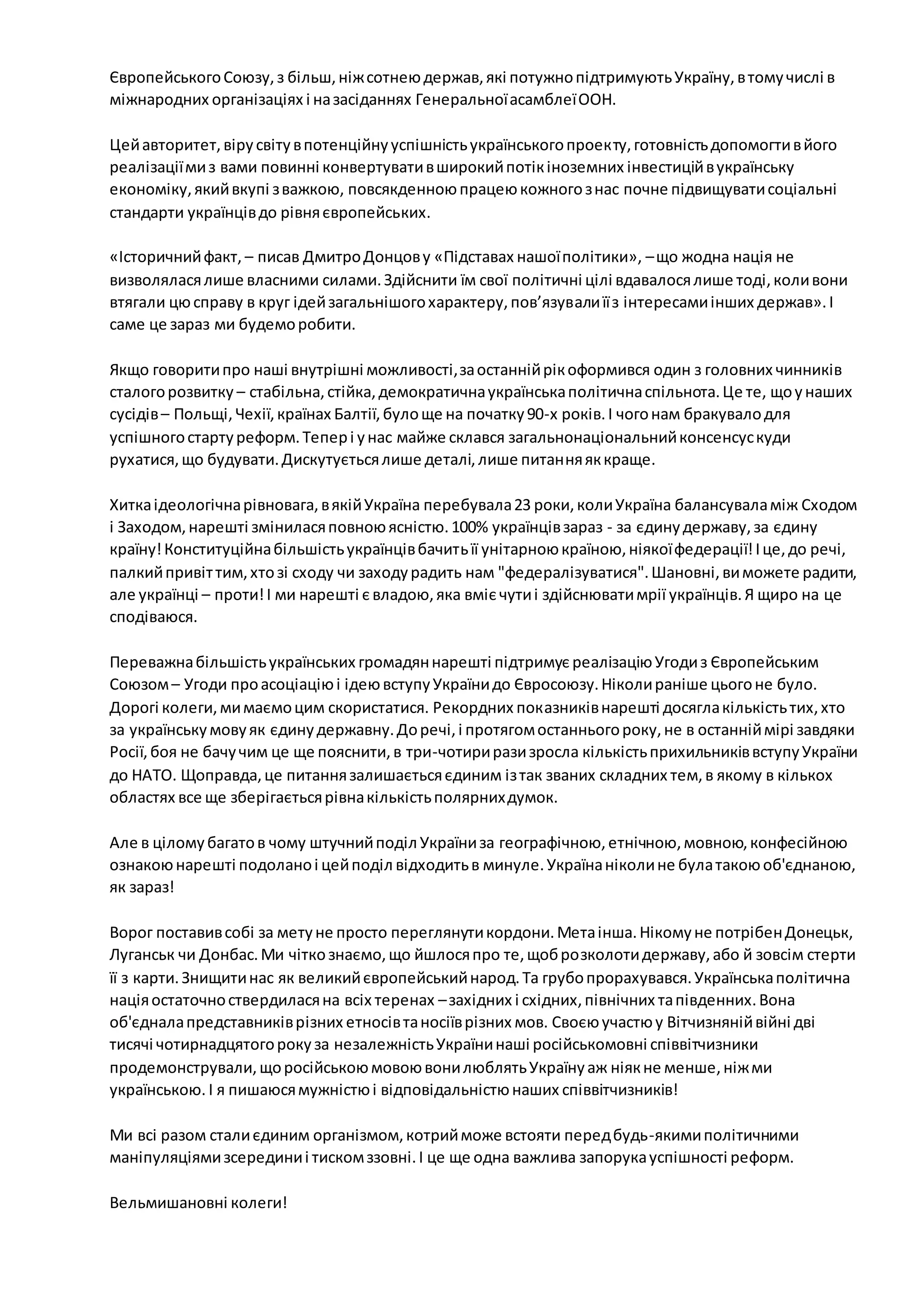 Європейського Союзу, з більш, ніж сотнею держав, які потужно підтримують Україну, в тому числі в 
міжнародних організаціях і на засіданнях Генеральної асамблеї ООН. 
Цей авторитет, віру світу в потенційну успішність українського проекту, готовність допомогти в його 
реалізації ми з вами повинні конвертувати в широкий потік іноземних інвестицій в українську 
економіку, який вкупі з важкою, повсякденною працею кожного з нас почне підвищувати соціальні 
стандарти українців до рівня європейських. 
«Історичний факт, – писав Дмитро Донцов у «Підставах нашої політики», – що жодна нація не 
визволялася лише власними силами. Здійснити їм свої політичні цілі вдавалося лише тоді, коли вони 
втягали цю справу в круг ідей загальнішого характеру, пов’язували її з інтересами інших держав». І 
саме це зараз ми будемо робити. 
Якщо говорити про наші внутрішні можливості, за останній рік оформився один з головних чинників 
сталого розвитку – стабільна, стійка, демократична українська політична спільнота. Це те, що у наших 
сусідів – Польщі, Чехії, країнах Балтії, було ще на початку 90-х років. І чого нам бракувало для 
успішного старту реформ. Тепер і у нас майже склався загальнонаціональний консенсус куди 
рухатися, що будувати. Дискутується лише деталі, лише питання як краще. 
Хитка ідеологічна рівновага, в якій Україна перебувала 23 роки, коли Україна балансувала між Сходом 
і Заходом, нарешті змінилася повною ясністю. 100% українців зараз - за єдину державу, за єдину 
країну! Конституційна більшість українців бачить її унітарною країною, ніякої федерації! І це, до речі, 
палкий привіт тим, хто зі сходу чи заходу радить нам "федералізуватися". Шановні, ви можете радити, 
але українці – проти! І ми нарешті є владою, яка вміє чути і здійснювати мрії українців. Я щиро на це 
сподіваюся. 
Переважна більшість українських громадян нарешті підтримує реалізацію Угоди з Європейським 
Союзом – Угоди про асоціацію і ідею вступу України до Євросоюзу. Ніколи раніше цього не було. 
Дорогі колеги, ми маємо цим скористатися. Рекордних показників нарешті досягла кількість тих, хто 
за українську мову як єдину державну. До речі, і протягом останнього року, не в останній мірі завдяки 
Росії, боя не бачу чим це ще пояснити, в три-чотири рази зросла кількість прихильників вступу України 
до НАТО. Щоправда, це питання залишається єдиним із так званих складних тем, в якому в кількох 
областях все ще зберігається рівна кількість полярних думок. 
Але в цілому багато в чому штучний поділ України за географічною, етнічною, мовною, конфесійною 
ознакою нарешті подолано і цей поділ відходить в минуле. Україна ніколи не була такою об'єднаною, 
як зараз! 
Ворог поставив собі за мету не просто переглянути кордони. Мета інша. Нікому не потрібен Донецьк, 
Луганськ чи Донбас. Ми чітко знаємо, що йшлося про те, щоб розколоти державу, або й зовсім стерти 
її з карти. Знищити нас як великий європейський народ. Та грубо прорахувався. Українська політична 
нація остаточно ствердилася на всіх теренах – західних і східних, північних та південних. Вона 
об'єднала представників різних етносів та носіїв різних мов. Своєю участю у Вітчизняній війні дві 
тисячі чотирнадцятого року за незалежність України наші російськомовні співвітчизники 
продемонстрували, що російською мовою вони люблять Україну аж ніяк не менше, ніж ми 
українською. І я пишаюся мужністю і відповідальністю наших співвітчизників! 
Ми всі разом стали єдиним організмом, котрий може встояти перед будь-якими політичними 
маніпуляціями зсередини і тиском ззовні. І це ще одна важлива запорука успішності реформ. 
Вельмишановні колеги! 
 