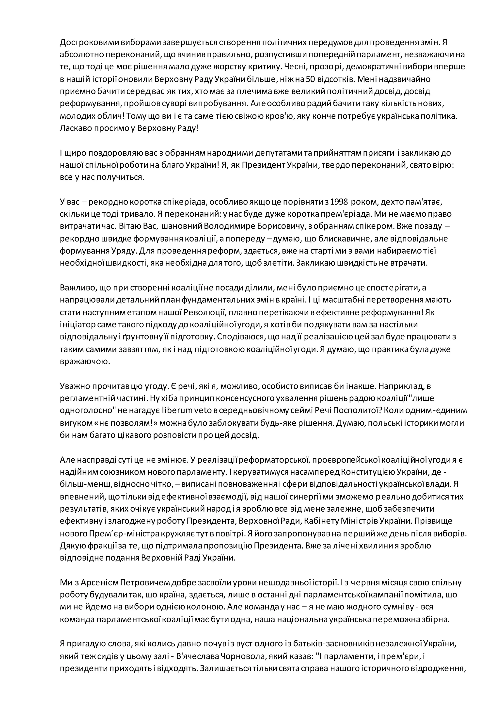 Достроковими виборами завершується створення політичних передумов для проведення змін. Я 
абсолютно переконаний, що вчинив правильно, розпустивши попередній парламент, незважаючи на 
те, що тоді це моє рішення мало дуже жорстку критику. Чесні, прозорі, демократичні вибори вперше 
в нашій історії оновили Верховну Раду України більше, ніж на 50 відсотків. Мені надзвичайно 
приємно бачити серед вас як тих, хто має за плечима вже великий політичний досвід, досвід 
реформування, пройшов суворі випробування. Але особливо радий бачити таку кількість нових, 
молодих облич! Тому що ви і є та саме тією свіжою кров'ю, яку конче потребує українська політика. 
Ласкаво просимо у Верховну Раду! 
І щиро поздоровляю вас з обранням народними депутатами та прийняттям присяги і закликаю до 
нашої спільної роботи на благо України! Я, як Президент України, твердо переконаний, свято вірю: 
все у нас получиться. 
У вас – рекордно коротка спікеріада, особливо якщо це порівняти з 1998 роком, дехто пам'ятає, 
скільки це тоді тривало. Я переконаний: у нас буде дуже коротка прем'єріада. Ми не маємо право 
витрачати час. Вітаю Вас, шановний Володимире Борисовичу, з обранням спікером. Вже позаду – 
рекордно швидке формування коаліції, а попереду – думаю, що блискавичне, але відповідальне 
формування Уряду. Для проведення реформ, здається, вже на старті ми з вами набираємо тієї 
необхідної швидкості, яка необхідна для того, щоб злетіти. Закликаю швидкість не втрачати. 
Важливо, що при створенні коаліції не посади ділили, мені було приємно це спост ерігати, а 
напрацювали детальний план фундаментальних змін в країні. І ці масштабні перетворення мають 
стати наступним етапом нашої Революції, плавно перетікаючи в ефективне реформування! Як 
ініціатор саме такого підходу до коаліційної угоди, я хотів би подякувати вам за настільки 
відповідальну і ґрунтовну її підготовку. Сподіваюся, що над її реалізацією цей зал буде працювати з 
таким самими завзяттям, як і над підготовкою коаліційної угоди. Я думаю, що практика була дуже 
вражаючою. 
Уважно прочитав цю угоду. Є речі, які я, можливо, особисто виписав би інакше. Наприклад, в 
регламентній частині. Ну хіба принцип консенсусного ухвалення рішень радою коаліції "лише 
одноголосно" не нагадує liberum veto в середньовічному сеймі Речі Посполитої? Коли одним -єдиним 
вигуком «нє позволям!» можна було заблокувати будь-яке рішення. Думаю, польські історики могли 
би нам багато цікавого розповісти про цей досвід. 
Але насправді суті це не змінює. У реалізації реформаторської, проєвропейської коаліційної угоди я є 
надійним союзником нового парламенту. І керуватимуся насамперед Конституцією України, де - 
більш-менш, відносно чітко, – виписані повноваження і сфери відповідальності української влади. Я 
впевнений, що тільки від ефективної взаємодії, від нашої синергії ми зможемо реально добитися тих 
результатів, яких очікує український народ і я зроблю все від мене залежне, щоб забезпечити 
ефективну і злагоджену роботу Президента, Верховної Ради, Кабінету Міністрів України. Прізвище 
нового Прем’єр-міністра кружляє тут в повітрі. Я його запропонував на перший же день після виборів. 
Дякую фракції за те, що підтримала пропозицію Президента. Вже за лічені хвилини я зроблю 
відповідне подання Верховній Раді України. 
Ми з Арсенієм Петровичем добре засвоїли уроки нещодавньої історії. І з червня місяця свою спільну 
роботу будували так, що країна, здається, лише в останні дні парламентської кампанії помітила, що 
ми не йдемо на вибори однією колоною. Але команда у нас – я не маю жодного сумніву - вся 
команда парламентської коаліції має бути одна, наша національна українська переможна збірна. 
Я пригадую слова, які колись давно почув із вуст одного із батьків-засновників незалежної України, 
який теж сидів у цьому залі - В'ячеслава Чорновола, який казав: "І парламенти, і прем'єри, і 
президенти приходять і відходять. Залишається тільки свята справа нашого історичного відродження, 
 