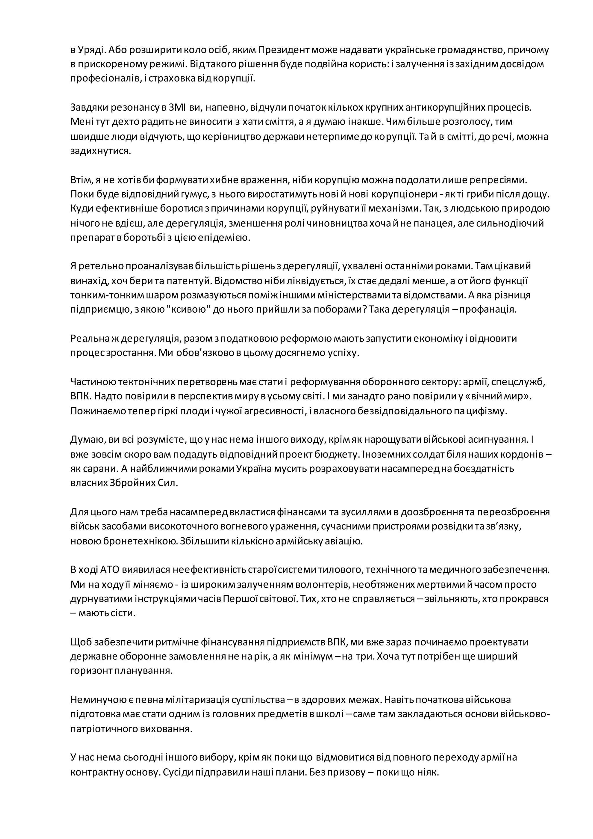 в Уряді. Або розширити коло осіб, яким Президент може надавати українське громадянство, причому 
в прискореному режимі. Від такого рішення буде подвійна користь: і залучення із західним досвідом 
професіоналів, і страховка від корупції. 
Завдяки резонансу в ЗМІ ви, напевно, відчули початок кількох крупних антикорупційних процесів. 
Мені тут дехто радить не виносити з хати сміття, а я думаю інакше. Чим більше розголосу, тим 
швидше люди відчують, що керівництво держави нетерпиме до корупції. Та й в смітті, до речі, можна 
задихнутися. 
Втім, я не хотів би формувати хибне враження, ніби корупцію можна подолати лише репресіями. 
Поки буде відповідний гумус, з нього виростатимуть нові й нові корупціонери - як ті гриби після дощу. 
Куди ефективніше боротися з причинами корупції, руйнувати її механізми. Так, з людською природою 
нічого не вдієш, але дерегуляція, зменшення ролі чиновництва хоча й не панацея, але сильнодіючий 
препарат в боротьбі з цією епідемією. 
Я ретельно проаналізував більшість рішень з дерегуляції, ухвалені останніми роками. Там цікавий 
винахід, хоч бери та патентуй. Відомство ніби ліквідується, їх стає дедалі менше, а от його функції 
тонким-тонким шаром розмазуються поміж іншими міністерствами та відомствами. А яка різниця 
підприємцю, з якою "ксивою" до нього прийшли за поборами? Така дерегуляція – профанація. 
Реальна ж дерегуляція, разом з податковою реформою мають запустити економіку і відновити 
процес зростання. Ми обов’язково в цьому досягнемо успіху. 
Частиною тектонічних перетворень має стати і реформування оборонного сектору: армії, спецслужб, 
ВПК. Надто повірили в перспектив миру в усьому світі. І ми занадто рано повірили у «вічний мир». 
Пожинаємо тепер гіркі плоди і чужої агресивності, і власного безвідповідального пацифізму. 
Думаю, ви всі розумієте, що у нас нема іншого виходу, крім як нарощувати військові асигнування. І 
вже зовсім скоро вам подадуть відповідний проект бюджету. Іноземних солдат біля наших кордонів – 
як сарани. А найближчими роками Україна мусить розраховувати насамперед на боєздатність 
власних Збройних Сил. 
Для цього нам треба насамперед вкластися фінансами та зусиллями в доозброєння та переозброєння 
військ засобами високоточного вогневого ураження, сучасними пристроями розвідки та зв’язку, 
новою бронетехнікою. Збільшити кількісно армійську авіацію. 
В ході АТО виявилася неефективність старої системи тилового, технічного та медичного забезпечення. 
Ми на ходу її міняємо - із широким залученням волонтерів, необтяжених мертвими й часом просто 
дурнуватими інструкціями часів Першої світової. Тих, хто не справляється – звільняють, хто прокрався 
– мають сісти. 
Щоб забезпечити ритмічне фінансування підприємств ВПК, ми вже зараз починаємо проектувати 
державне оборонне замовлення не на рік, а як мінімум – на три. Хоча тут потрібен ще ширший 
горизонт планування. 
Неминучою є певна мілітаризація суспільства – в здорових межах. Навіть початкова військова 
підготовка має стати одним із головних предметів в школі – саме там закладаються основи військово- 
патріотичного виховання. 
У нас нема сьогодні іншого вибору, крім як поки що відмовитися від повного переходу армії на 
контрактну основу. Сусіди підправили наші плани. Без призову – поки що ніяк. 
 