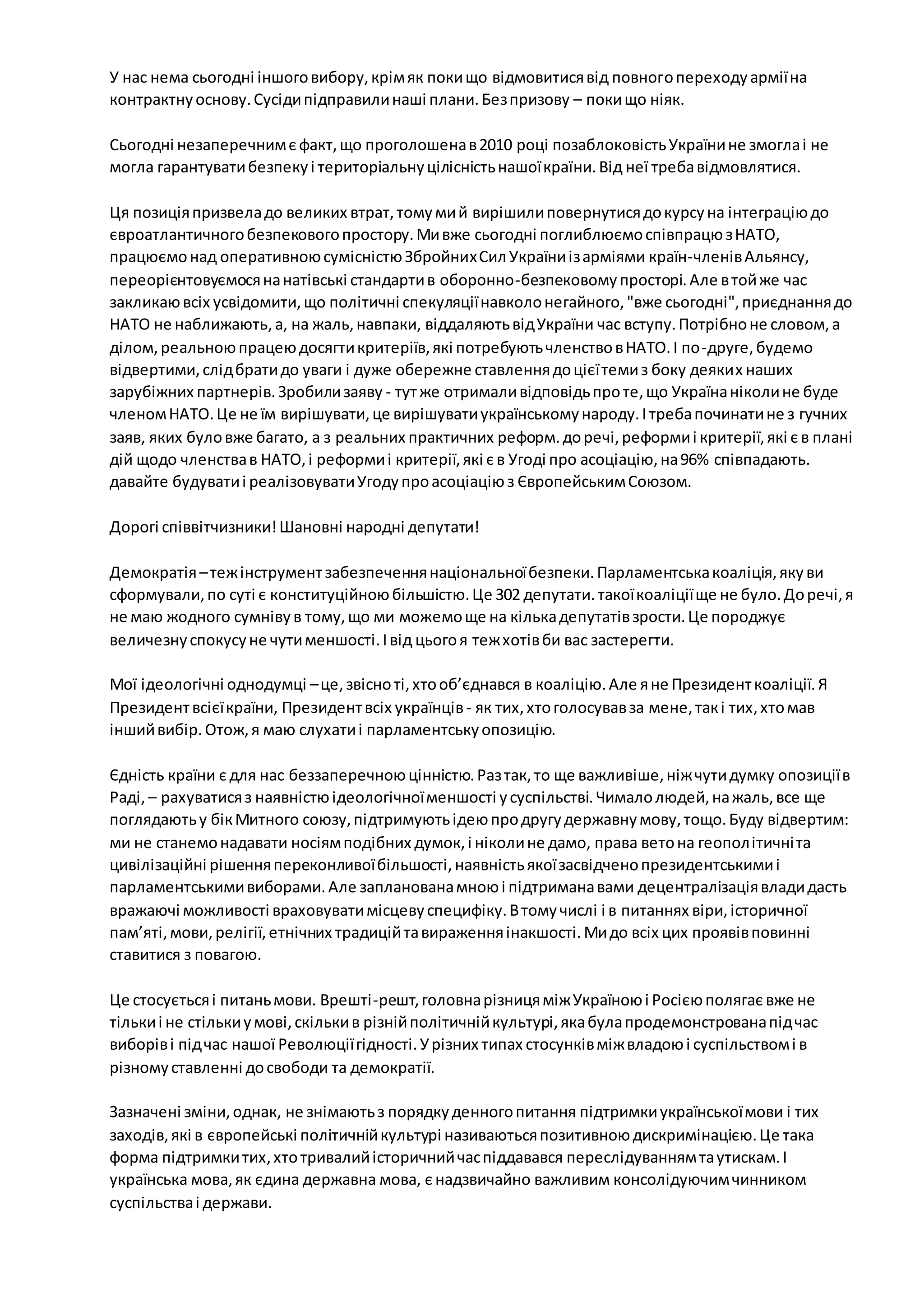 У нас нема сьогодні іншого вибору, крім як поки що відмовитися від повного переходу армії на 
контрактну основу. Сусіди підправили наші плани. Без призову – поки що ніяк. 
Сьогодні незаперечним є факт, що проголошена в 2010 році позаблоковість України не змогла і не 
могла гарантувати безпеку і територіальну цілісність нашої країни. Від неї треба відмовлятися. 
Ця позиція призвела до великих втрат, тому ми й вирішили повернутися до курсу на інтеграцію до 
євроатлантичного безпекового простору. Ми вже сьогодні поглиблюємо співпрацю з НАТО, 
працюємо над оперативною сумісністю Збройних Сил України із арміями країн-членів Альянсу, 
переорієнтовуємося на натівські стандарти в оборонно-безпековому просторі. Але в той же час 
закликаю всіх усвідомити, що політичні спекуляції навколо негайного, "вже сьогодні", приєднання до 
НАТО не наближають, а, на жаль, навпаки, віддаляють від України час вступу. Потрібно не словом, а 
ділом, реальною працею досягти критеріїв, які потребують членство в НАТО. І по -друге, будемо 
відвертими, слід брати до уваги і дуже обережне ставлення до цієї теми з боку деяких наших 
зарубіжних партнерів. Зробили заяву - тут же отримали відповідь про те, що Україна ніколи не буде 
членом НАТО. Це не їм вирішувати, це вирішувати українському народу. І треба починати не з гучних 
заяв, яких було вже багато, а з реальних практичних реформ. до речі, реформи і критерії, які є в плані 
дій щодо членства в НАТО, і реформи і критерії, які є в Угоді про асоціацію, на 96% співпадають. 
давайте будувати і реалізовувати Угоду про асоціацію з Європейським Союзом. 
Дорогі співвітчизники! Шановні народні депутати! 
Демократія – теж інструмент забезпечення національної безпеки. Парламентська коаліція, яку ви 
сформували, по суті є конституційною більшістю. Це 302 депутати. такої коаліції ще не було. До речі, я 
не маю жодного сумніву в тому, що ми можемо ще на кілька депутатів зрости. Це породжує 
величезну спокусу не чути меншості. І від цього я теж хотів би вас застерегти. 
Мої ідеологічні однодумці – це, звісно ті, хто об’єднався в коаліцію. Але я не Президент коаліції. Я 
Президент всієї країни, Президент всіх українців - як тих, хто голосував за мене, так і тих, хто мав 
інший вибір. Отож, я маю слухати і парламентську опозицію. 
Єдність країни є для нас беззаперечною цінністю. Раз так, то ще важливіше, ніж чути думку опозиції в 
Раді, – рахуватися з наявністю ідеологічної меншості у суспільстві. Чимало людей, на жаль, все ще 
поглядають у бік Митного союзу, підтримують ідею про другу державну мову, тощо. Буду відвертим: 
ми не станемо надавати носіям подібних думок, і ніколи не дамо, права вето на геопол ітичні та 
цивілізаційні рішення переконливої більшості, наявність якої засвідчено президентськими і 
парламентськими виборами. Але запланована мною і підтримана вами децентралізація влади дасть 
вражаючі можливості враховувати місцеву специфіку. В тому числі і в питаннях віри, історичної 
пам’яті, мови, релігії, етнічних традицій та вираження інакшості. Ми до всіх цих проявів повинні 
ставитися з повагою. 
Це стосується і питань мови. Врешті-решт, головна різниця між Україною і Росією полягає вже не 
тільки і не стільки у мові, скільки в різній політичній культурі, яка була продемонстрована під час 
виборів і під час нашої Революції гідності. У різних типах стосунків між владою і суспільством і в 
різному ставленні до свободи та демократії. 
Зазначені зміни, однак, не знімають з порядку денного питання підтримки української мови і тих 
заходів, які в європейські політичній культурі називаються позитивною дискримінацією. Це така 
форма підтримки тих, хто тривалий історичний час піддавався переслідуванням та утискам. І 
українська мова, як єдина державна мова, є надзвичайно важливим консолідуючим чинником 
суспільства і держави. 
 