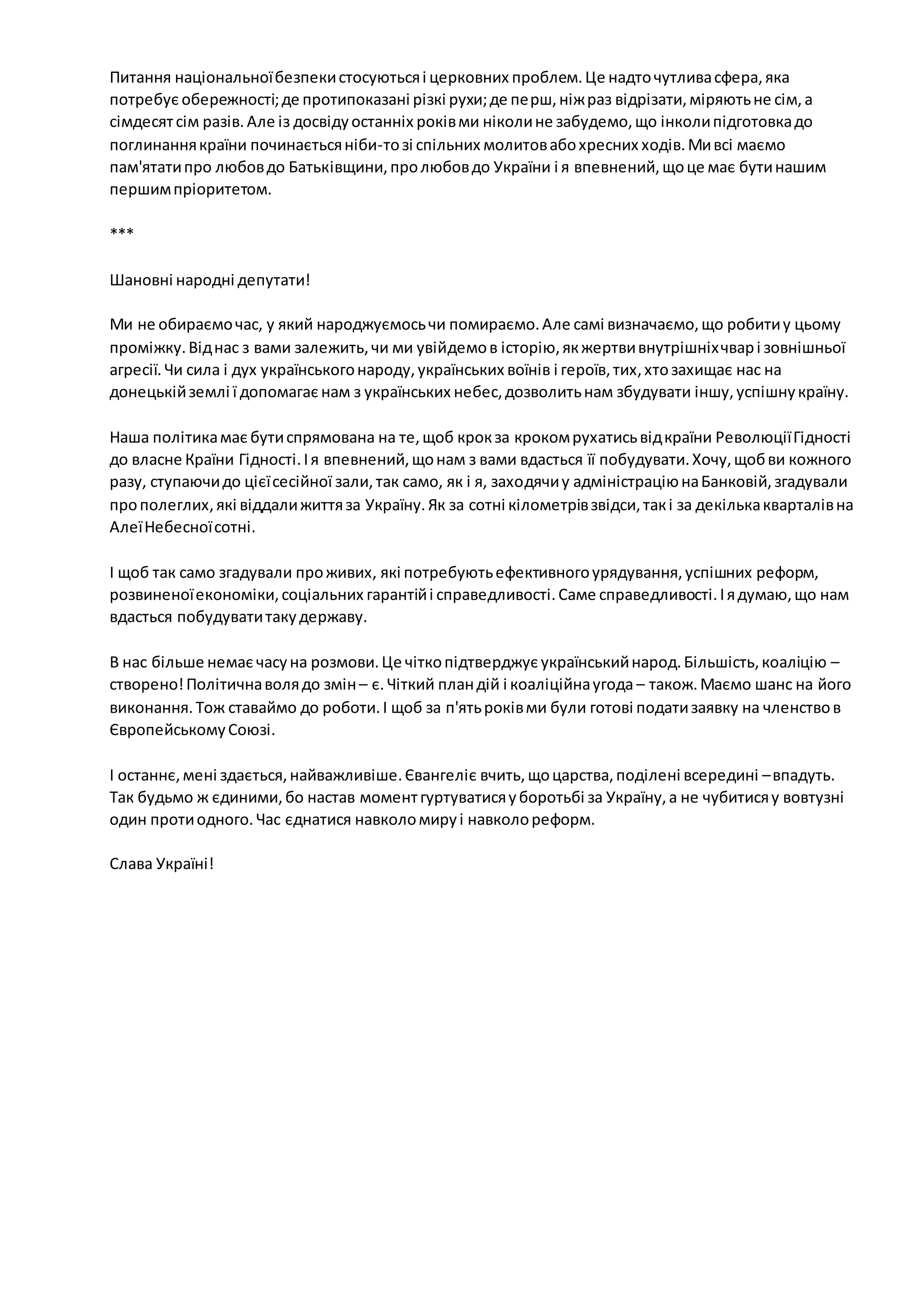 Питання національної безпеки стосуються і церковних проблем. Це надто чутлива сфера, яка 
потребує обережності; де протипоказані різкі рухи; де пе рш, ніж раз відрізати, міряють не сім, а 
сімдесят сім разів. Але із досвіду останніх років ми ніколи не забудемо, що інколи підготовка до 
поглинання країни починається ніби-то зі спільних молитов або хресних ходів. Ми всі маємо 
пам'ятати про любов до Батьківщини, про любов до України і я впевнений, що це має бути нашим 
першим пріоритетом. 
*** 
Шановні народні депутати! 
Ми не обираємо час, у який народжуємось чи помираємо. Але самі визначаємо, що робити у цьому 
проміжку. Від нас з вами залежить, чи ми увійдемо в історію, як жертви внутрішніх чвар і зовнішньої 
агресії. Чи сила і дух українського народу, українських воїнів і героїв, тих, хто захищає нас на 
донецькій землі ї допомагає нам з українських небес, дозволить нам збудувати іншу, успішну країну. 
Наша політика має бути спрямована на те, щоб крок за кроком рухатись від країни Революції Гідності 
до власне Країни Гідності. І я впевнений, що нам з вами вдасться її побудувати. Хочу, щоб ви кожного 
разу, ступаючи до цієї сесійної зали, так само, як і я, заходячи у адміністрацію на Банковій, згадували 
про полеглих, які віддали життя за Україну. Як за сотні кілометрів звідси, так і за декілька кварталів на 
Алеї Небесної сотні. 
І щоб так само згадували про живих, які потребують ефективного урядування, успішних реформ, 
розвиненої економіки, соціальних гарантій і справедливості. Саме справедливості. І я думаю, що нам 
вдасться побудувати таку державу. 
В нас більше немає часу на розмови. Це чітко підтверджує український народ. Більшість, коаліцію – 
створено! Політична воля до змін – є. Чіткий план дій і коаліційна угода – також. Маємо шанс на його 
виконання. Тож ставаймо до роботи. І щоб за п'ять років ми були готові подати заявку на членство в 
Європейському Союзі. 
І останнє, мені здається, найважливіше. Євангеліє вчить, що царства, поділені всередині – впадуть. 
Так будьмо ж єдиними, бо настав момент гуртуватися у боротьбі за Україну, а не чубитися у вовтузні 
один проти одного. Час єднатися навколо миру і навколо реформ. 
Слава Україні! 
