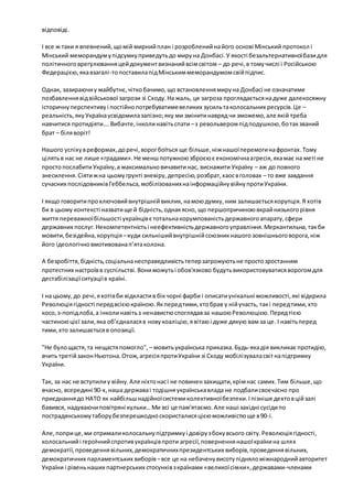 відповіді. 
І все ж таки я впевнений, що мій мирний план і розроблений на його основі Мінський протокол і 
Мінський меморандум у підсумку приведуть до миру на Донбасі. У якості безальтернативної бази для 
політичного врегулювання цей документ визнаний всім світом – до речі, в тому числі і Російською 
Федерацією, яка взагалі-то поставила під Мінським меморандумом свій підпис. 
Однак, зазираючи у майбутнє, чітко бачимо, що встановлення миру на Донбасі не означатиме 
позбавлення від військової загрози зі Сходу. На жаль, ця загроза проглядається на дуже далекосяжну 
історичну перспективу і постійно потребуватиме великих зусиль та колосальних ресурсів. Це – 
реальність, яку Україна усвідомила запізно; яку ми змінити навряд чи зможемо, але якій треба 
навчитися протидіяти…. Вибачте, інколи навіть спати – з револьвером під подушкою, бо так званий 
брат – біля воріт! 
Нашого успіху в реформах, до речі, ворог боїться ще більше, ніж нашої перемоги на фронтах. Тому 
цілять в нас не лише «градами». Не менш потужною зброєю є економічна агресія, яка має на меті не 
просто послабити Україну, а максимально вичавити нас, виснажити Україну – аж до повного 
знесилення. Сіяти ж на цьому грунті зневіру, депресію, розбрат, хаос в головах – то вже завдання 
сучасних послідовників Геббельса, мобілізованих на інформаційну війну проти України. 
І якщо говорити про ключовий внутрішній виклик, на мою думку, ним залишається корупція. Я хотів 
би в цьому контексті назвати ще й бідність, однак ясно, що першопричиною вкрай низького рівня 
життя переважної більшості українців є тотальна корумпованість державного апарату, сфери 
державних послуг. Некомпетентність і неефективність державного управління. Меркантильна, так би 
мовити, безідейна, корупція – куди сильніший внутрішній союзник нашого зовнішнього ворога, ніж 
його ідеологічно вмотивована п’ята колона. 
А безробіття, бідність, соціальна несправедливість тепер загрожують не просто зростанням 
протестних настроїв в суспільстві. Вони можуть і обов'язково будуть використовуватися ворогом для 
дестабілізації ситуації в країні. 
І на цьому, до речі, я хотів би відкласти в бік чорні фарби і описати унікальні можливості, які відкрила 
Революція гідності перед всією країною. Як перед тими, хто брав у ній участь, так і перед тими, хто 
косо, з-попід лоба, а інколи навіть з ненавистю споглядав за нашою Революцією. Перед тією 
частиною цієї зали, яка об’єдналася в нову коаліцію, я вітаю і дуже дякую вам за це. І навіть перед 
тими, хто залишається в опозиції. 
"Не було щастя, та нещастя помогло", – мовить українська приказка. Будь-яка дія викликає протидію, 
вчить третій закон Ньютона. Отож, агресія проти України зі Сходу мобілізувала світ на підтримку 
України. 
Так, за нас не вступили у війну. Але ніхто нас і не повинен захищати, крім нас самих. Тим більше, що 
вчасно, всередині 90-х, наша держава і тодішня українська влада не подбали своєчасно про 
приєднання до НАТО як найбільш надійної системи колективної безпеки. І пізніше дехто в цій залі 
бавився, надуваючи повітряні кульки… Ми всі це пам'ятаємо. Але наші західні сусіди по 
пострадянському табору безперешкодно скористалися цією можливістю ще в 90-і. 
Але, попри це, ми отримали колосальну підтримку і довіру з боку всього світу. Революція гідності, 
колосальний і героїчний спротив українців проти агресії, повернення нашої країни на шлях 
демократії, проведення вільних, демократичних президентських виборів, проведення вільних, 
демократичних парламентських виборів – все це на небачену висоту підняло міжнародний авторитет 
України і рівень наших партнерських стосунків з країнами «великої сімки», державами-членами 
 