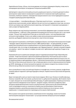 Європейського Союзу, з більш, ніж сотнею держав, які потужно підтримують Україну, в тому числі в 
міжнародних організаціях і на засіданнях Генеральної асамблеї ООН. 
Цей авторитет, віру світу в потенційну успішність українського проекту, готовність допомогти в його 
реалізації ми з вами повинні конвертувати в широкий потік іноземних інвестицій в українську 
економіку, який вкупі з важкою, повсякденною працею кожного з нас почне підвищувати соціальні 
стандарти українців до рівня європейських. 
«Історичний факт, – писав Дмитро Донцов у «Підставах нашої політики», – що жодна нація не 
визволялася лише власними силами. Здійснити їм свої політичні цілі вдавалося лише тоді, коли вони 
втягали цю справу в круг ідей загальнішого характеру, пов’язували її з інтересами інших держав». І 
саме це зараз ми будемо робити. 
Якщо говорити про наші внутрішні можливості, за останній рік оформився один з головних чинників 
сталого розвитку – стабільна, стійка, демократична українська політична спільнота. Це те, що у наших 
сусідів – Польщі, Чехії, країнах Балтії, було ще на початку 90-х років. І чого нам бракувало для 
успішного старту реформ. Тепер і у нас майже склався загальнонаціональний консенсус куди 
рухатися, що будувати. Дискутується лише деталі, лише питання як краще. 
Хитка ідеологічна рівновага, в якій Україна перебувала 23 роки, коли Україна балансувала між Сходом 
і Заходом, нарешті змінилася повною ясністю. 100% українців зараз - за єдину державу, за єдину 
країну! Конституційна більшість українців бачить її унітарною країною, ніякої федерації! І це, до речі, 
палкий привіт тим, хто зі сходу чи заходу радить нам "федералізуватися". Шановні, ви можете радити, 
але українці – проти! І ми нарешті є владою, яка вміє чути і здійснювати мрії українців. Я щиро на це 
сподіваюся. 
Переважна більшість українських громадян нарешті підтримує реалізацію Угоди з Європейським 
Союзом – Угоди про асоціацію і ідею вступу України до Євросоюзу. Ніколи раніше цього не було. 
Дорогі колеги, ми маємо цим скористатися. Рекордних показників нарешті досягла кількість тих, хто 
за українську мову як єдину державну. До речі, і протягом останнього року, не в останній мірі завдяки 
Росії, боя не бачу чим це ще пояснити, в три-чотири рази зросла кількість прихильників вступу України 
до НАТО. Щоправда, це питання залишається єдиним із так званих складних тем, в якому в кількох 
областях все ще зберігається рівна кількість полярних думок. 
Але в цілому багато в чому штучний поділ України за географічною, етнічною, мовною, конфесійною 
ознакою нарешті подолано і цей поділ відходить в минуле. Україна ніколи не була такою об'єднаною, 
як зараз! 
Ворог поставив собі за мету не просто переглянути кордони. Мета інша. Нікому не потрібен Донецьк, 
Луганськ чи Донбас. Ми чітко знаємо, що йшлося про те, щоб розколоти державу, або й зовсім стерти 
її з карти. Знищити нас як великий європейський народ. Та грубо прорахувався. Українська політична 
нація остаточно ствердилася на всіх теренах – західних і східних, північних та південних. Вона 
об'єднала представників різних етносів та носіїв різних мов. Своєю участю у Вітчизняній війні дві 
тисячі чотирнадцятого року за незалежність України наші російськомовні співвітчизники 
продемонстрували, що російською мовою вони люблять Україну аж ніяк не менше, ніж ми 
українською. І я пишаюся мужністю і відповідальністю наших співвітчизників! 
Ми всі разом стали єдиним організмом, котрий може встояти перед будь-якими політичними 
маніпуляціями зсередини і тиском ззовні. І це ще одна важлива запорука успішності реформ. 
Вельмишановні колеги! 
 