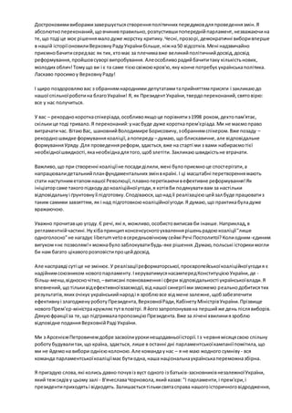 Достроковими виборами завершується створення політичних передумов для проведення змін. Я 
абсолютно переконаний, що вчинив правильно, розпустивши попередній парламент, незважаючи на 
те, що тоді це моє рішення мало дуже жорстку критику. Чесні, прозорі, демократичні вибори вперше 
в нашій історії оновили Верховну Раду України більше, ніж на 50 відсотків. Мені надзвичайно 
приємно бачити серед вас як тих, хто має за плечима вже великий політичний досвід, досвід 
реформування, пройшов суворі випробування. Але особливо радий бачити таку кількість нових, 
молодих облич! Тому що ви і є та саме тією свіжою кров'ю, яку конче потребує українська політика. 
Ласкаво просимо у Верховну Раду! 
І щиро поздоровляю вас з обранням народними депутатами та прийняттям присяги і закликаю до 
нашої спільної роботи на благо України! Я, як Президент України, твердо переконаний, свято вірю: 
все у нас получиться. 
У вас – рекордно коротка спікеріада, особливо якщо це порівняти з 1998 роком, дехто пам'ятає, 
скільки це тоді тривало. Я переконаний: у нас буде дуже коротка прем'єріада. Ми не маємо право 
витрачати час. Вітаю Вас, шановний Володимире Борисовичу, з обранням спікером. Вже позаду – 
рекордно швидке формування коаліції, а попереду – думаю, що блискавичне, але відповідальне 
формування Уряду. Для проведення реформ, здається, вже на старті ми з вами набираємо тієї 
необхідної швидкості, яка необхідна для того, щоб злетіти. Закликаю швидкість не втрачати. 
Важливо, що при створенні коаліції не посади ділили, мені було приємно це спост ерігати, а 
напрацювали детальний план фундаментальних змін в країні. І ці масштабні перетворення мають 
стати наступним етапом нашої Революції, плавно перетікаючи в ефективне реформування! Як 
ініціатор саме такого підходу до коаліційної угоди, я хотів би подякувати вам за настільки 
відповідальну і ґрунтовну її підготовку. Сподіваюся, що над її реалізацією цей зал буде працювати з 
таким самими завзяттям, як і над підготовкою коаліційної угоди. Я думаю, що практика була дуже 
вражаючою. 
Уважно прочитав цю угоду. Є речі, які я, можливо, особисто виписав би інакше. Наприклад, в 
регламентній частині. Ну хіба принцип консенсусного ухвалення рішень радою коаліції "лише 
одноголосно" не нагадує liberum veto в середньовічному сеймі Речі Посполитої? Коли одним -єдиним 
вигуком «нє позволям!» можна було заблокувати будь-яке рішення. Думаю, польські історики могли 
би нам багато цікавого розповісти про цей досвід. 
Але насправді суті це не змінює. У реалізації реформаторської, проєвропейської коаліційної угоди я є 
надійним союзником нового парламенту. І керуватимуся насамперед Конституцією України, де - 
більш-менш, відносно чітко, – виписані повноваження і сфери відповідальності української влади. Я 
впевнений, що тільки від ефективної взаємодії, від нашої синергії ми зможемо реально добитися тих 
результатів, яких очікує український народ і я зроблю все від мене залежне, щоб забезпечити 
ефективну і злагоджену роботу Президента, Верховної Ради, Кабінету Міністрів України. Прізвище 
нового Прем’єр-міністра кружляє тут в повітрі. Я його запропонував на перший же день після виборів. 
Дякую фракції за те, що підтримала пропозицію Президента. Вже за лічені хвилини я зроблю 
відповідне подання Верховній Раді України. 
Ми з Арсенієм Петровичем добре засвоїли уроки нещодавньої історії. І з червня місяця свою спільну 
роботу будували так, що країна, здається, лише в останні дні парламентської кампанії помітила, що 
ми не йдемо на вибори однією колоною. Але команда у нас – я не маю жодного сумніву - вся 
команда парламентської коаліції має бути одна, наша національна українська переможна збірна. 
Я пригадую слова, які колись давно почув із вуст одного із батьків-засновників незалежної України, 
який теж сидів у цьому залі - В'ячеслава Чорновола, який казав: "І парламенти, і прем'єри, і 
президенти приходять і відходять. Залишається тільки свята справа нашого історичного відродження, 
 