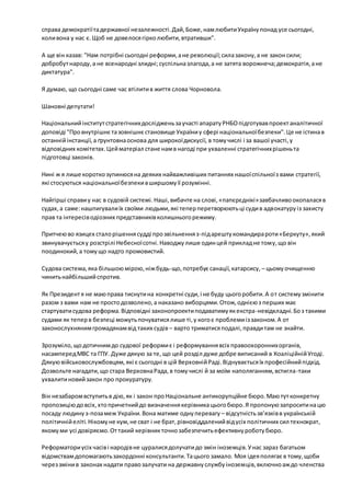 справа демократії та державної незалежності. Дай, Боже, нам любити Україну понад усе сьогодні, 
коли вона у нас є. Щоб не довелося гірко любити, втративши". 
А ще він казав: "Нам потрібні сьогодні реформи, а не революції; сила закону, а не закон сили; 
добробут народу, а не всенародні злидні; суспільна злагода, а не затята ворожнеча; демократія, а не 
диктатура". 
Я думаю, що сьогодні саме час втілити в життя слова Чорновола. 
Шановні депутати! 
Національний інститут стратегічних досліджень за участі апарату РНБО підготував проект аналітичної 
доповіді "Про внутрішнє та зовнішнє становище України у сфері національної безпеки". Це не істина в 
останній інстанції, а ґрунтовна основа для широкої дискусії, в тому числі і за вашої участі, у 
відповідних комітетах. Цей матеріал стане нам в нагоді при ухваленні стратегічних рішень та 
підготовці законів. 
Нині ж я лише коротко зупинюся на деяких найважливіших питаннях нашої спільної з вами стратегії, 
які стосуються національної безпеки в ширшому її розумінні. 
Найгірші справи у нас в судовій системі. Наші, вибачте на слові, «папєрєднікі» завбачливо окопалася в 
судах, а саме: нашпигували їх своїми людьми, які тепер перетворюють ці суди в адвокатуру із захисту 
прав та інтересів одіозних представників колишнього режиму. 
Притчею во язицех стало рішення судді про звільнення з-під арешту командира роти «Беркуту», який 
звинувачується у розстрілі Небесної сотні. Наводжу лише один цей приклад не тому, що він 
поодинокий, а тому що надто промовистий. 
Судова система, яка більшою мірою, ніж будь-що, потребує санації, катарсису, – цьому очищенню 
чинить найбільший спротив. 
Як Президент я не маю права тиснути на конкретні суди, і не буду цього робити. А о т систему змінити 
разом з вами нам не просто дозволено, а наказано виборцями. Отож, однією з перших має 
стартувати судова реформа. Відповідні законопроекти подаватиму як екстра-невідкладні. Бо з такими 
судами як тепер в безпеці можуть почуватися лише ті, у кого є проблеми із законом. А от 
законослухняним громадянам від таких судів – варто триматися подалі, правди там не знайти. 
Зрозуміло, що дотичним до судової реформи є і реформування всіх правоохоронних органів, 
насамперед МВС та ГПУ. Дуже дякую за те, що цей розділ дуже добре виписаний в Коаліційній Угоді. 
Дякую військовослужбовцям, які є сьогодні в цій Верховній Раді. Відчувається їх професійний підхід. 
Дозвольте нагадати, що стара Верховна Рада, в тому числі й за моїм наполяганням, встигла-таки 
ухвалити новий закон про прокуратуру. 
Він незабаром вступить в дію, як і закон про Національне антикорупційне бюро. Маю тут конкретну 
пропозицію до всіх, хто причетний до визначення керівника цього бюро. Я пропоную запросити на цю 
посаду людину з-поза меж України. Вона матиме одну перевагу – відсутність зв’язків в українській 
політичній еліті. Нікому не кум, не сват і не брат, рівновіддалений від усіх політичних сил технократ, 
якому ми усі довіряємо. От такий керівник точно забезпечить ефективну роботу бюро. 
Реформатори усіх часів і народів не цуралися долучати до змін іноземців. У нас зараз багатьом 
відомствам допомагають закордонні консультанти. Та цього замало. Моя ідея полягає в тому, щоби 
через зміни в законах надати право залучати на державну службу іноземців, включно аж до членства 
 