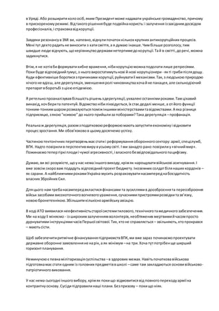 в Уряді. Або розширити коло осіб, яким Президент може надавати українське громадянство, причому 
в прискореному режимі. Від такого рішення буде подвійна користь: і залучення із західним досвідом 
професіоналів, і страховка від корупції. 
Завдяки резонансу в ЗМІ ви, напевно, відчули початок кількох крупних антикорупційних процесів. 
Мені тут дехто радить не виносити з хати сміття, а я думаю інакше. Чим більше розголосу, тим 
швидше люди відчують, що керівництво держави нетерпиме до корупції. Та й в смітті, до речі, можна 
задихнутися. 
Втім, я не хотів би формувати хибне враження, ніби корупцію можна подолати лише репресіями. 
Поки буде відповідний гумус, з нього виростатимуть нові й нові корупціонери - як ті гриби після дощу. 
Куди ефективніше боротися з причинами корупції, руйнувати її механізми. Так, з людською природою 
нічого не вдієш, але дерегуляція, зменшення ролі чиновництва хоча й не панацея, але сильнодіючий 
препарат в боротьбі з цією епідемією. 
Я ретельно проаналізував більшість рішень з дерегуляції, ухвалені останніми роками. Там цікавий 
винахід, хоч бери та патентуй. Відомство ніби ліквідується, їх стає дедалі менше, а от його функції 
тонким-тонким шаром розмазуються поміж іншими міністерствами та відомствами. А яка різниця 
підприємцю, з якою "ксивою" до нього прийшли за поборами? Така дерегуляція – профанація. 
Реальна ж дерегуляція, разом з податковою реформою мають запустити економіку і відновити 
процес зростання. Ми обов’язково в цьому досягнемо успіху. 
Частиною тектонічних перетворень має стати і реформування оборонного сектору: армії, спецслужб, 
ВПК. Надто повірили в перспектив миру в усьому світі. І ми занадто рано повірили у «вічний мир». 
Пожинаємо тепер гіркі плоди і чужої агресивності, і власного безвідповідального пацифізму. 
Думаю, ви всі розумієте, що у нас нема іншого виходу, крім як нарощувати військові асигнування. І 
вже зовсім скоро вам подадуть відповідний проект бюджету. Іноземних солдат біля наших кордонів – 
як сарани. А найближчими роками Україна мусить розраховувати насамперед на боєздатність 
власних Збройних Сил. 
Для цього нам треба насамперед вкластися фінансами та зусиллями в доозброєння та переозброєння 
військ засобами високоточного вогневого ураження, сучасними пристроями розвідки та зв’язку, 
новою бронетехнікою. Збільшити кількісно армійську авіацію. 
В ході АТО виявилася неефективність старої системи тилового, технічного та медичного забезпечення. 
Ми на ходу її міняємо - із широким залученням волонтерів, необтяжених мертвими й часом просто 
дурнуватими інструкціями часів Першої світової. Тих, хто не справляється – звільняють, хто прокрався 
– мають сісти. 
Щоб забезпечити ритмічне фінансування підприємств ВПК, ми вже зараз починаємо проектувати 
державне оборонне замовлення не на рік, а як мінімум – на три. Хоча тут потрібен ще ширший 
горизонт планування. 
Неминучою є певна мілітаризація суспільства – в здорових межах. Навіть початкова військова 
підготовка має стати одним із головних предметів в школі – саме там закладаються основи військово- 
патріотичного виховання. 
У нас нема сьогодні іншого вибору, крім як поки що відмовитися від повного переходу армії на 
контрактну основу. Сусіди підправили наші плани. Без призову – поки що ніяк. 
 