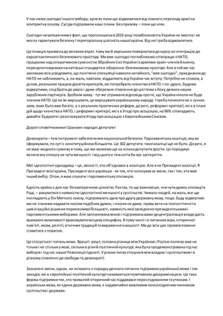 У нас нема сьогодні іншого вибору, крім як поки що відмовитися від повного переходу армії на 
контрактну основу. Сусіди підправили наші плани. Без призову – поки що ніяк. 
Сьогодні незаперечним є факт, що проголошена в 2010 році позаблоковість України не змогла і не 
могла гарантувати безпеку і територіальну цілісність нашої країни. Від неї треба відмовлятися. 
Ця позиція призвела до великих втрат, тому ми й вирішили повернутися до курсу на інтеграцію до 
євроатлантичного безпекового простору. Ми вже сьогодні поглиблюємо співпрацю з НАТО, 
працюємо над оперативною сумісністю Збройних Сил України із арміями країн-членів Альянсу, 
переорієнтовуємося на натівські стандарти в оборонно-безпековому просторі. Але в той же час 
закликаю всіх усвідомити, що політичні спекуляції навколо негайного, "вже сьогодні", приєднання до 
НАТО не наближають, а, на жаль, навпаки, віддаляють від України час вступу. Потрібно не словом, а 
ділом, реальною працею досягти критеріїв, які потребують членство в НАТО. І по -друге, будемо 
відвертими, слід брати до уваги і дуже обережне ставлення до цієї теми з боку деяких наших 
зарубіжних партнерів. Зробили заяву - тут же отримали відповідь про те, що Україна ніколи не буде 
членом НАТО. Це не їм вирішувати, це вирішувати українському народу. І треба починати не з гучних 
заяв, яких було вже багато, а з реальних практичних реформ. до речі, реформи і критерії, які є в плані 
дій щодо членства в НАТО, і реформи і критерії, які є в Угоді про асоціацію, на 96% співпадають. 
давайте будувати і реалізовувати Угоду про асоціацію з Європейським Союзом. 
Дорогі співвітчизники! Шановні народні депутати! 
Демократія – теж інструмент забезпечення національної безпеки. Парламентська коаліція, яку ви 
сформували, по суті є конституційною більшістю. Це 302 депутати. такої коаліції ще не було. До речі, я 
не маю жодного сумніву в тому, що ми можемо ще на кілька депутатів зрости. Це породжує 
величезну спокусу не чути меншості. І від цього я теж хотів би вас застерегти. 
Мої ідеологічні однодумці – це, звісно ті, хто об’єднався в коаліцію. Але я не Президент коаліції. Я 
Президент всієї країни, Президент всіх українців - як тих, хто голосував за мене, так і тих, хто мав 
інший вибір. Отож, я маю слухати і парламентську опозицію. 
Єдність країни є для нас беззаперечною цінністю. Раз так, то ще важливіше, ніж чути думку опозиції в 
Раді, – рахуватися з наявністю ідеологічної меншості у суспільстві. Чимало людей, на жаль, все ще 
поглядають у бік Митного союзу, підтримують ідею про другу державну мову, тощо. Буду відвертим: 
ми не станемо надавати носіям подібних думок, і ніколи не дамо, права вето на геопол ітичні та 
цивілізаційні рішення переконливої більшості, наявність якої засвідчено президентськими і 
парламентськими виборами. Але запланована мною і підтримана вами децентралізація влади дасть 
вражаючі можливості враховувати місцеву специфіку. В тому числі і в питаннях віри, історичної 
пам’яті, мови, релігії, етнічних традицій та вираження інакшості. Ми до всіх цих проявів повинні 
ставитися з повагою. 
Це стосується і питань мови. Врешті-решт, головна різниця між Україною і Росією полягає вже не 
тільки і не стільки у мові, скільки в різній політичній культурі, яка була продемонстрована під час 
виборів і під час нашої Революції гідності. У різних типах стосунків між владою і суспільством і в 
різному ставленні до свободи та демократії. 
Зазначені зміни, однак, не знімають з порядку денного питання підтримки української мови і тих 
заходів, які в європейські політичній культурі називаються позитивною дискримінацією. Це така 
форма підтримки тих, хто тривалий історичний час піддавався переслідуванням та утискам. І 
українська мова, як єдина державна мова, є надзвичайно важливим консолідуючим чинником 
суспільства і держави. 
 