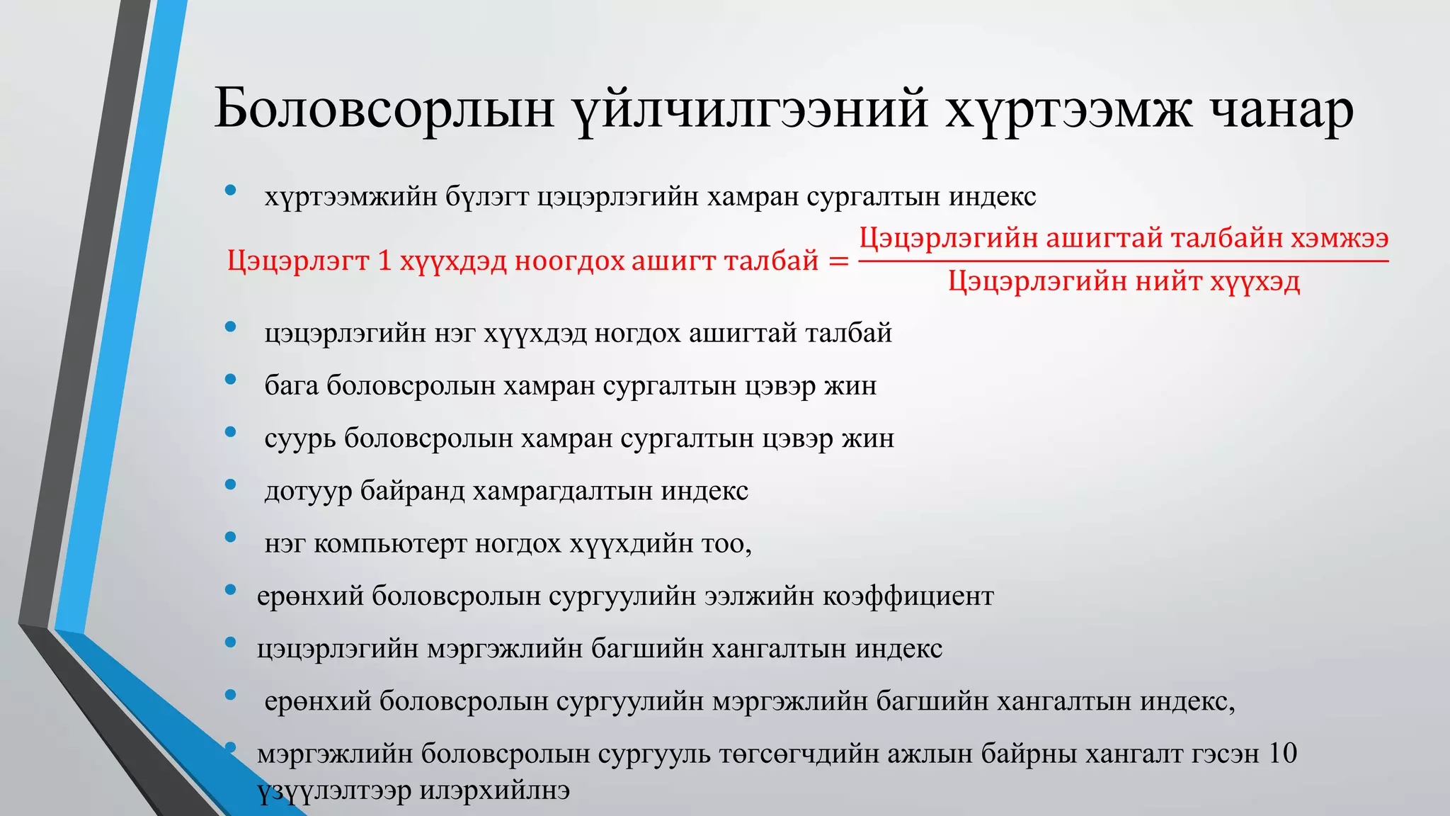 Боловсорлын үйлчилгээний хүртээмж чанар 
• хүртээмжийн бүлэгт цэцэрлэгийн хамран сургалтын индекс 
Цэцэрлэгт 1 хүүхдэд ноогдох ашигт талбай = 
Цэцэрлэгийн ашигтай талбайн хэмжээ 
Цэцэрлэгийн нийт хүүхэд 
• цэцэрлэгийн нэг хүүхдэд ногдох ашигтай талбай 
• бага боловсролын хамран сургалтын цэвэр жин 
• суурь боловсролын хамран сургалтын цэвэр жин 
• дотуур байранд хамрагдалтын индекс 
• нэг компьютерт ногдох хүүхдийн тоо, 
• ерөнхий боловсролын сургуулийн ээлжийн коэффициент 
• цэцэрлэгийн мэргэжлийн багшийн хангалтын индекс 
• ерөнхий боловсролын сургуулийн мэргэжлийн багшийн хангалтын индекс, 
• мэргэжлийн боловсролын сургууль төгсөгчдийн ажлын байрны хангалт гэсэн 10 
үзүүлэлтээр илэрхийлнэ 
 