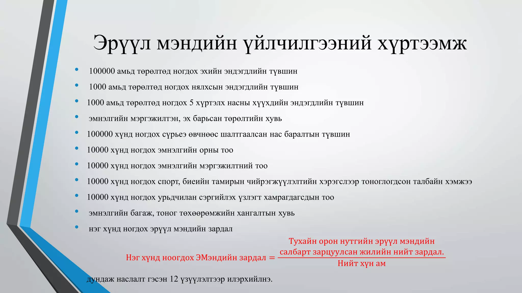 Эрүүл мэндийн үйлчилгээний хүртээмж 
• 100000 амьд төрөлтөд ногдох эхийн эндэгдлийн түвшин 
• 1000 амьд төрөлтөд ногдох нялхсын эндэгдлийн түвшин 
• 1000 амьд төрөлтөд ногдох 5 хүртэлх насны хүүхдийн эндэгдлийн түвшин 
• эмнэлгийн мэргэжилтэн, эх барьсан төрөлтийн хувь 
• 100000 хүнд ногдох сүрьеэ өвчнөөс шалтгаалсан нас баралтын түвшин 
• 10000 хүнд ногдох эмнэлгийн орны тоо 
• 10000 хүнд ногдох эмнэлгийн мэргэжилтний тоо 
• 10000 хүнд ногдох спорт, биеийн тамирын чийрэгжүүлэлтийн хэрэгслээр тоноглогдсон талбайн хэмжээ 
• 10000 хүнд ногдох урьдчилан сэргийлэх үзлэгт хамрагдагсдын тоо 
• эмнэлгийн багаж, тоног төхөөрөмжийн хангалтын хувь 
• нэг хүнд ногдох эрүүл мэндийн зардал 
Нэг хүнд ноогдох ЭМэндийн зардал = 
Тухайн орон нутгийн эрүүл мэндийн 
салбарт зарцуулсан жилийн нийт зардал. 
Нийт хүн ам 
• дундаж наслалт гэсэн 12 үзүүлэлтээр илэрхийлнэ. 
 
