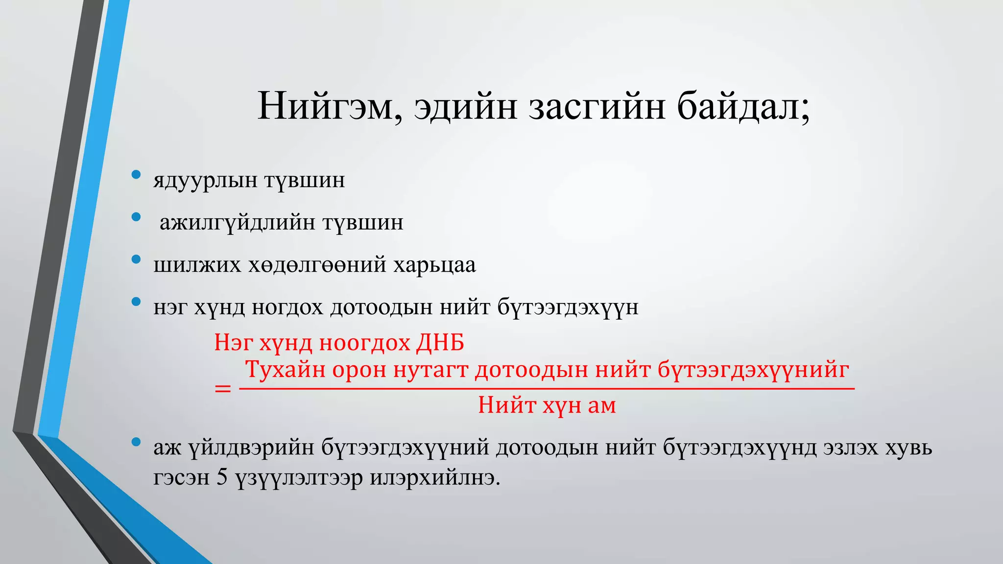 Нийгэм, эдийн засгийн байдал; 
• ядуурлын түвшин 
• ажилгүйдлийн түвшин 
• шилжих хөдөлгөөний харьцаа 
• нэг хүнд ногдох дотоодын нийт бүтээгдэхүүн 
Нэг хүнд ноогдох ДНБ 
= 
Тухайн орон нутагт дотоодын нийт бүтээгдэхүүнийг 
Нийт хүн ам 
• аж үйлдвэрийн бүтээгдэхүүний дотоодын нийт бүтээгдэхүүнд эзлэх хувь 
гэсэн 5 үзүүлэлтээр илэрхийлнэ. 
 