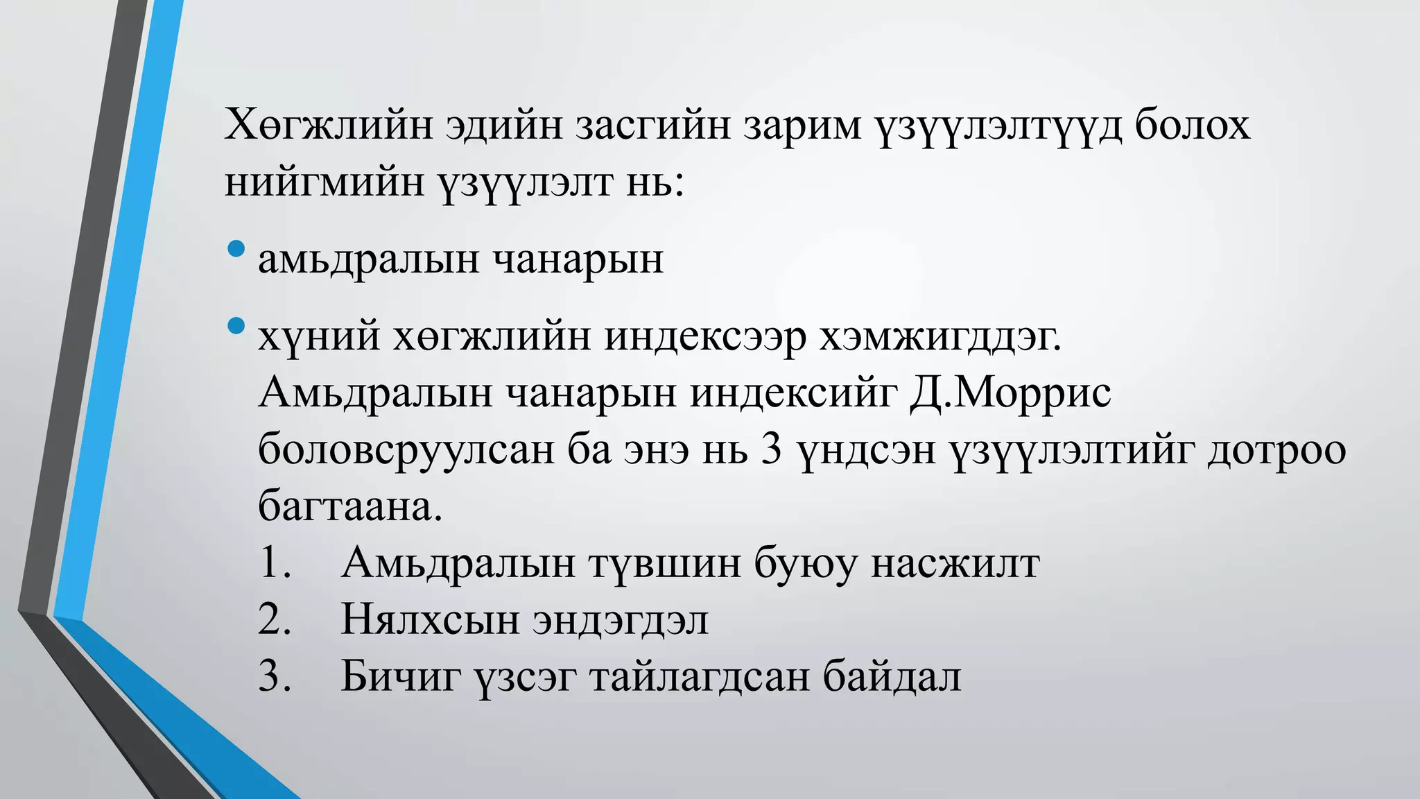 Хөгжлийн эдийн засгийн зарим үзүүлэлтүүд болох 
нийгмийн үзүүлэлт нь: 
• амьдралын чанарын 
• хүний хөгжлийн индексээр хэмжигддэг. 
Амьдралын чанарын индексийг Д.Моррис 
боловсруулсан ба энэ нь 3 үндсэн үзүүлэлтийг дотроо 
багтаана. 
1. Амьдралын түвшин буюу насжилт 
2. Нялхсын эндэгдэл 
3. Бичиг үзсэг тайлагдсан байдал 
 