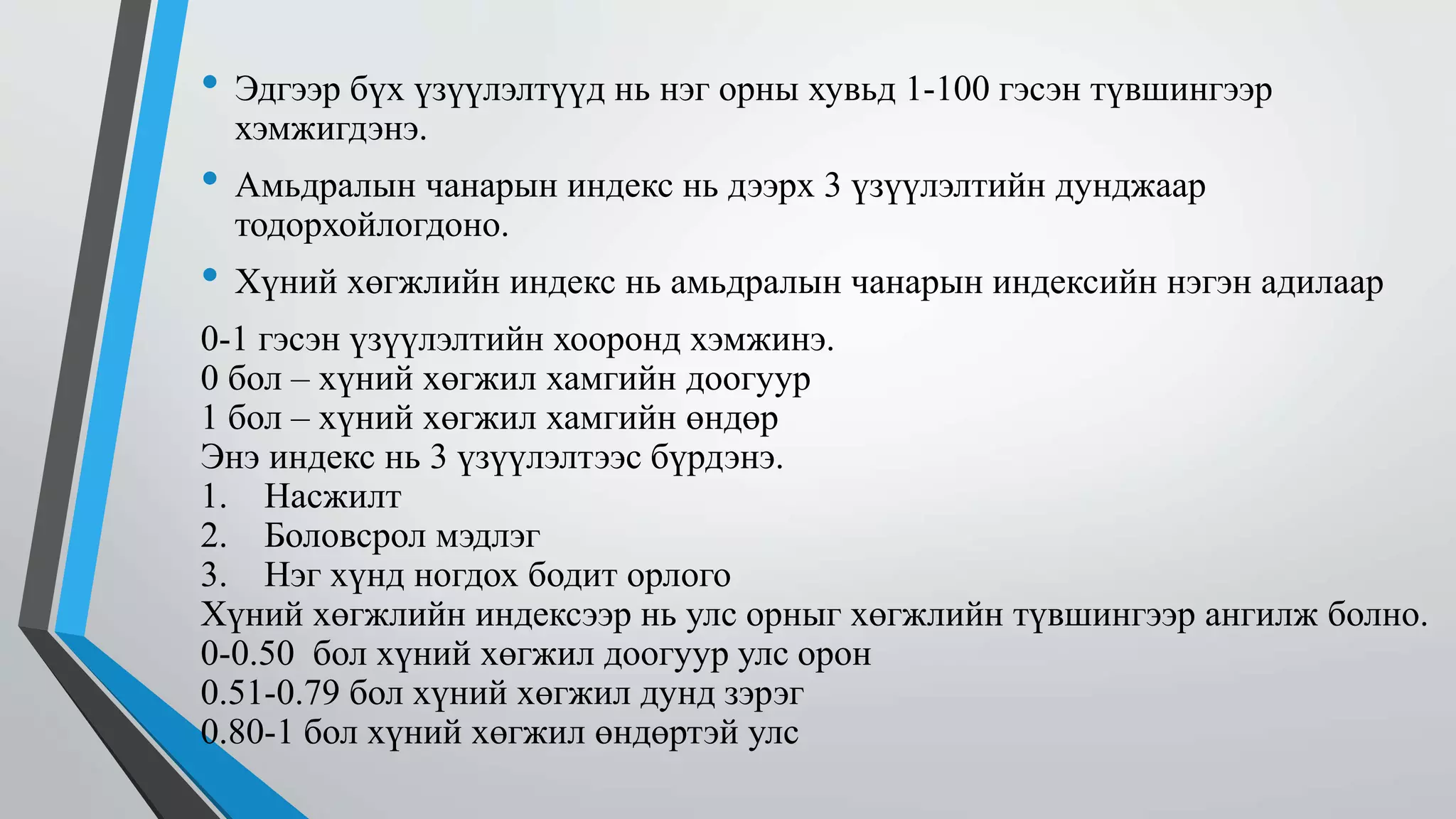 • Эдгээр бүх үзүүлэлтүүд нь нэг орны хувьд 1-100 гэсэн түвшингээр 
хэмжигдэнэ. 
• Амьдралын чанарын индекс нь дээрх 3 үзүүлэлтийн дунджаар 
тодорхойлогдоно. 
• Хүний хөгжлийн индекс нь амьдралын чанарын индексийн нэгэн адилаар 
0-1 гэсэн үзүүлэлтийн хооронд хэмжинэ. 
0 бол – хүний хөгжил хамгийн доогуур 
1 бол – хүний хөгжил хамгийн өндөр 
Энэ индекс нь 3 үзүүлэлтээс бүрдэнэ. 
1. Насжилт 
2. Боловсрол мэдлэг 
3. Нэг хүнд ногдох бодит орлого 
Хүний хөгжлийн индексээр нь улс орныг хөгжлийн түвшингээр ангилж болно. 
0-0.50 бол хүний хөгжил доогуур улс орон 
0.51-0.79 бол хүний хөгжил дунд зэрэг 
0.80-1 бол хүний хөгжил өндөртэй улс 
 