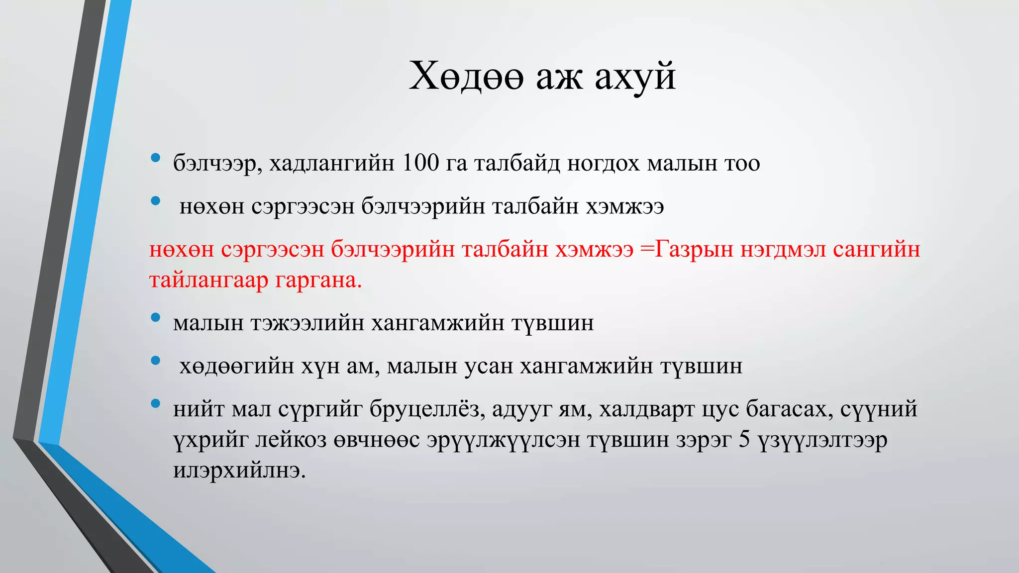 Хөдөө аж ахуй 
• бэлчээр, хадлангийн 100 га талбайд ногдох малын тоо 
• нөхөн сэргээсэн бэлчээрийн талбайн хэмжээ 
нөхөн сэргээсэн бэлчээрийн талбайн хэмжээ =Газрын нэгдмэл сангийн 
тайлангаар гаргана. 
• малын тэжээлийн хангамжийн түвшин 
• хөдөөгийн хүн ам, малын усан хангамжийн түвшин 
• нийт мал сүргийг бруцеллёз, адууг ям, халдварт цус багасах, сүүний 
үхрийг лейкоз өвчнөөс эрүүлжүүлсэн түвшин зэрэг 5 үзүүлэлтээр 
илэрхийлнэ. 
 
