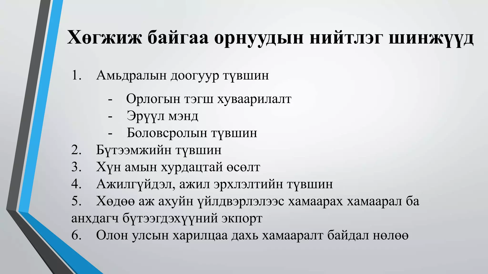 Хөгжиж байгаа орнуудын нийтлэг шинжүүд 
1. Амьдралын доогуур түвшин 
- Орлогын тэгш хуваарилалт 
- Эрүүл мэнд 
- Боловсролын түвшин 
2. Бүтээмжийн түвшин 
3. Хүн амын хурдацтай өсөлт 
4. Ажилгүйдэл, ажил эрхлэлтийн түвшин 
5. Хөдөө аж ахуйн үйлдвэрлэлээс хамаарах хамаарал ба 
анхдагч бүтээгдэхүүний экпорт 
6. Олон улсын харилцаа дахь хамааралт байдал нөлөө 
 