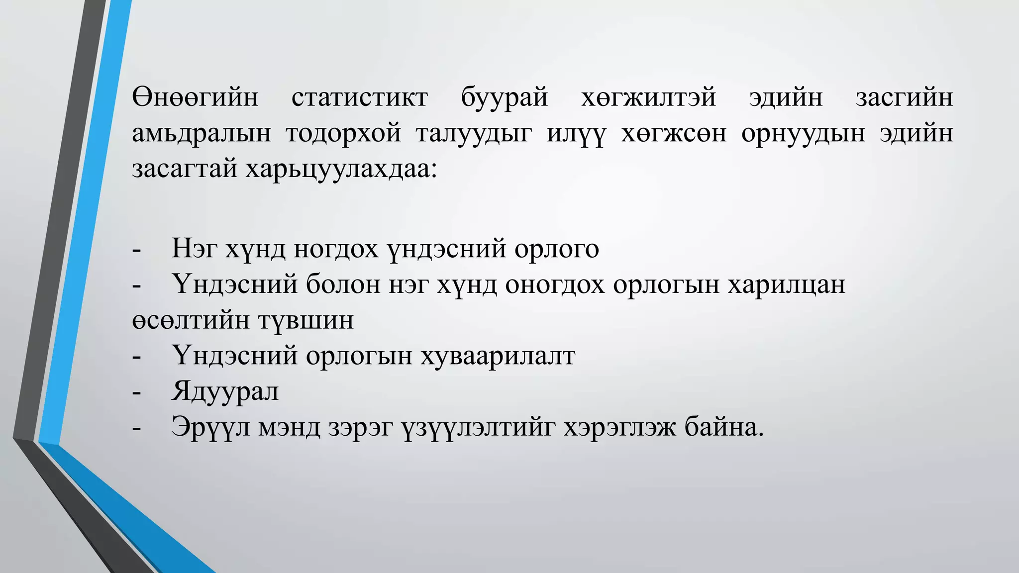 Өнөөгийн статистикт буурай хөгжилтэй эдийн засгийн 
амьдралын тодорхой талуудыг илүү хөгжсөн орнуудын эдийн 
засагтай харьцуулахдаа: 
- Нэг хүнд ногдох үндэсний орлого 
- Үндэсний болон нэг хүнд оногдох орлогын харилцан 
өсөлтийн түвшин 
- Үндэсний орлогын хуваарилалт 
- Ядуурал 
- Эрүүл мэнд зэрэг үзүүлэлтийг хэрэглэж байна. 
 