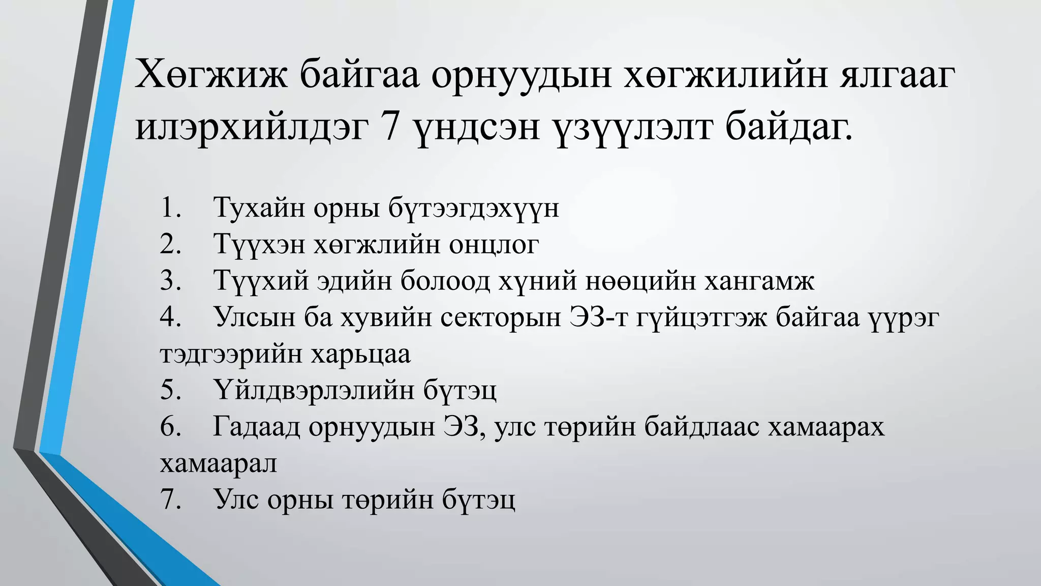 Хөгжиж байгаа орнуудын хөгжилийн ялгааг 
илэрхийлдэг 7 үндсэн үзүүлэлт байдаг. 
1. Тухайн орны бүтээгдэхүүн 
2. Түүхэн хөгжлийн онцлог 
3. Түүхий эдийн болоод хүний нөөцийн хангамж 
4. Улсын ба хувийн секторын ЭЗ-т гүйцэтгэж байгаа үүрэг 
тэдгээрийн харьцаа 
5. Үйлдвэрлэлийн бүтэц 
6. Гадаад орнуудын ЭЗ, улс төрийн байдлаас хамаарах 
хамаарал 
7. Улс орны төрийн бүтэц 
 