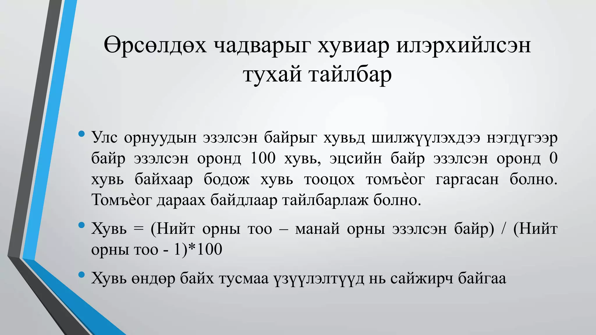 Өрсөлдөх чадварыг хувиар илэрхийлсэн 
тухай тайлбар 
• Улс орнуудын эзэлсэн байрыг хувьд шилжүүлэхдээ нэгдүгээр 
байр эзэлсэн оронд 100 хувь, эцсийн байр эзэлсэн оронд 0 
хувь байхаар бодож хувь тооцох томъѐог гаргасан болно. 
Томъѐог дараах байдлаар тайлбарлаж болно. 
• Хувь = (Нийт орны тоо – манай орны эзэлсэн байр) / (Нийт 
орны тоо - 1)*100 
• Хувь өндөр байх тусмаа үзүүлэлтүүд нь сайжирч байгаа 
 