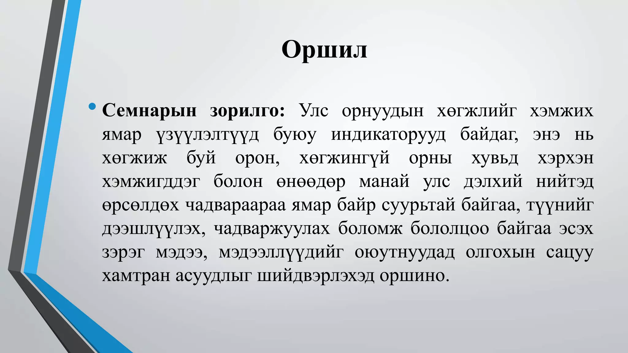 Оршил 
• Семнарын зорилго: Улс орнуудын хөгжлийг хэмжих 
ямар үзүүлэлтүүд буюу индикаторууд байдаг, энэ нь 
хөгжиж буй орон, хөгжингүй орны хувьд хэрхэн 
хэмжигддэг болон өнөөдөр манай улс дэлхий нийтэд 
өрсөлдөх чадвараараа ямар байр суурьтай байгаа, түүнийг 
дээшлүүлэх, чадваржуулах боломж бололцоо байгаа эсэх 
зэрэг мэдээ, мэдээллүүдийг оюутнуудад олгохын сацуу 
хамтран асуудлыг шийдвэрлэхэд оршино. 
 
