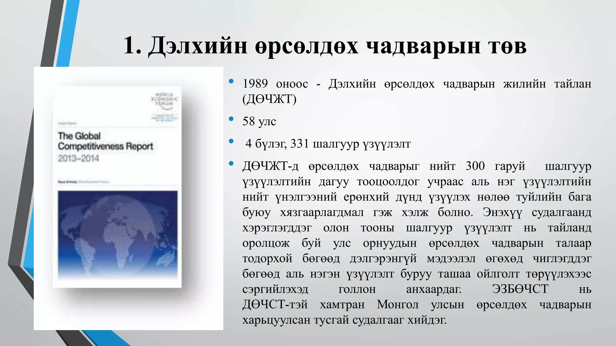1. Дэлхийн өрсөлдөх чадварын төв 
• 1989 оноос - Дэлхийн өрсөлдөх чадварын жилийн тайлан 
(ДӨЧЖТ) 
• 58 улс 
• 4 бүлэг, 331 шалгуур үзүүлэлт 
• ДӨЧЖТ-д өрсөлдөх чадварыг нийт 300 гаруй шалгуур 
үзүүлэлтийн дагуу тооцоолдог учраас аль нэг үзүүлэлтийн 
нийт үнэлгээний ерөнхий дүнд үзүүлэх нөлөө туйлийн бага 
буюу хязгаарлагдмал гэж хэлж болно. Энэхүү судалгаанд 
хэрэглэгддэг олон тооны шалгуур үзүүлэлт нь тайланд 
оролцож буй улс орнуудын өрсөлдөх чадварын талаар 
тодорхой бөгөөд дэлгэрэнгүй мэдээлэл өгөхөд чиглэгддэг 
бөгөөд аль нэгэн үзүүлэлт буруу ташаа ойлголт төрүүлэхээс 
сэргийлэхэд голлон анхаардаг. ЭЗБӨЧСТ нь 
ДӨЧСТ-тэй хамтран Монгол улсын өрсөлдөх чадварын 
харьцуулсан тусгай судалгааг хийдэг. 
 