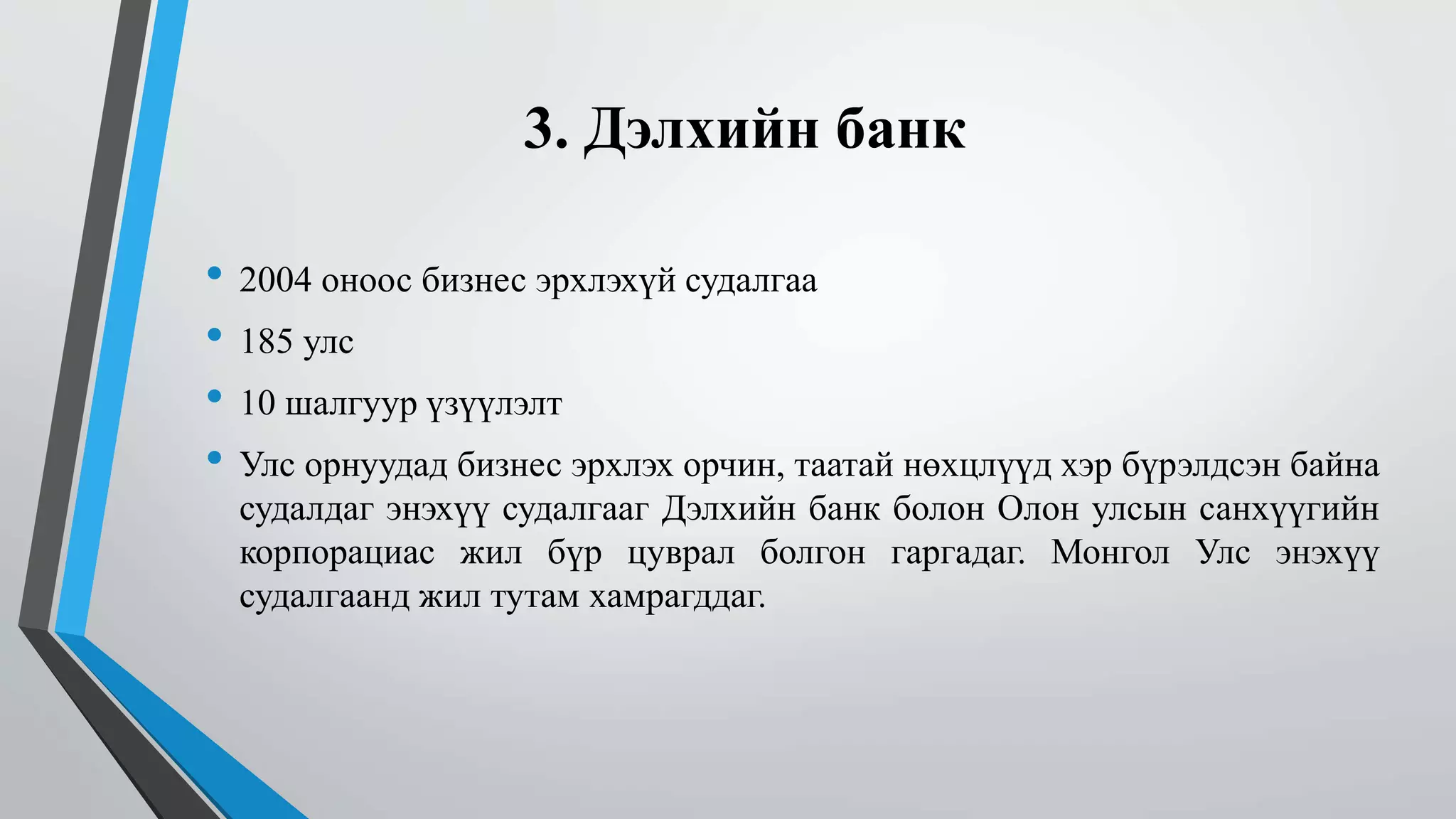 3. Дэлхийн банк 
• 2004 оноос бизнес эрхлэхүй судалгаа 
• 185 улс 
• 10 шалгуур үзүүлэлт 
• Улс орнуудад бизнес эрхлэх орчин, таатай нөхцлүүд хэр бүрэлдсэн байна 
судалдаг энэхүү судалгааг Дэлхийн банк болон Олон улсын санхүүгийн 
корпорациас жил бүр цуврал болгон гаргадаг. Монгол Улс энэхүү 
судалгаанд жил тутам хамрагддаг. 
 