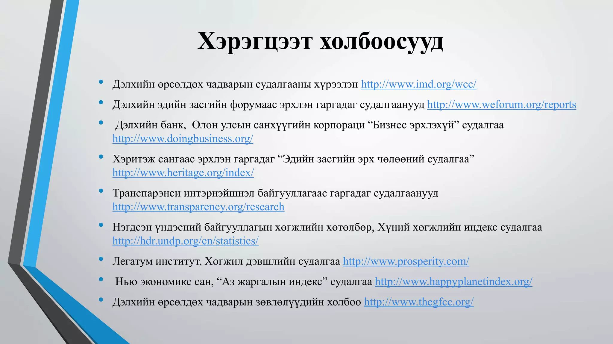 Хэрэгцээт холбоосууд 
• Дэлхийн өрсөлдөх чадварын судалгааны хүрээлэн http://www.imd.org/wcc/ 
• Дэлхийн эдийн засгийн форумаас эрхлэн гаргадаг судалгаанууд http://www.weforum.org/reports 
• Дэлхийн банк, Олон улсын санхүүгийн корпораци “Бизнес эрхлэхүй” судалгаа 
http://www.doingbusiness.org/ 
• Хэритэж сангаас эрхлэн гаргадаг “Эдийн засгийн эрх чөлөөний судалгаа” 
http://www.heritage.org/index/ 
• Транспарэнси интэрнэйшнэл байгууллагаас гаргадаг судалгаанууд 
http://www.transparency.org/research 
• Нэгдсэн үндэсний байгууллагын хөгжлийн хөтөлбөр, Хүний хөгжлийн индекс судалгаа 
http://hdr.undp.org/en/statistics/ 
• Легатум институт, Хөгжил дэвшлийн судалгаа http://www.prosperity.com/ 
• Нью экономикс сан, “Аз жаргалын индекс” судалгаа http://www.happyplanetindex.org/ 
• Дэлхийн өрсөлдөх чадварын зөвлөлүүдийн холбоо http://www.thegfcc.org/ 
