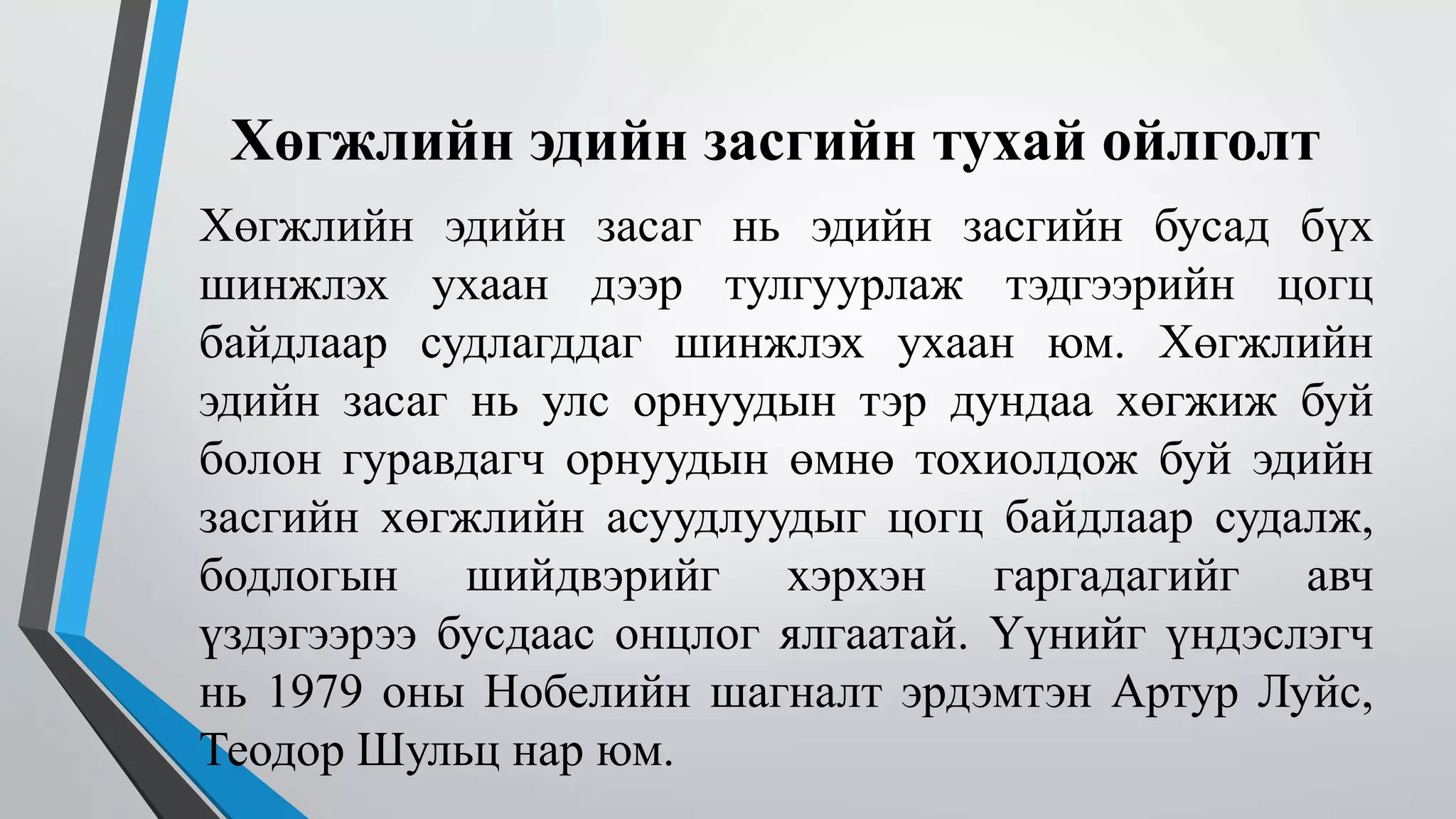 Хөгжлийн эдийн засгийн тухай ойлголт 
Хөгжлийн эдийн засаг нь эдийн засгийн бусад бүх 
шинжлэх ухаан дээр тулгуурлаж тэдгээрийн цогц 
байдлаар судлагддаг шинжлэх ухаан юм. Хөгжлийн 
эдийн засаг нь улс орнуудын тэр дундаа хөгжиж буй 
болон гуравдагч орнуудын өмнө тохиолдож буй эдийн 
засгийн хөгжлийн асуудлуудыг цогц байдлаар судалж, 
бодлогын шийдвэрийг хэрхэн гаргадагийг авч 
үздэгээрээ бусдаас онцлог ялгаатай. Үүнийг үндэслэгч 
нь 1979 оны Нобелийн шагналт эрдэмтэн Артур Луйс, 
Теодор Шульц нар юм. 
 