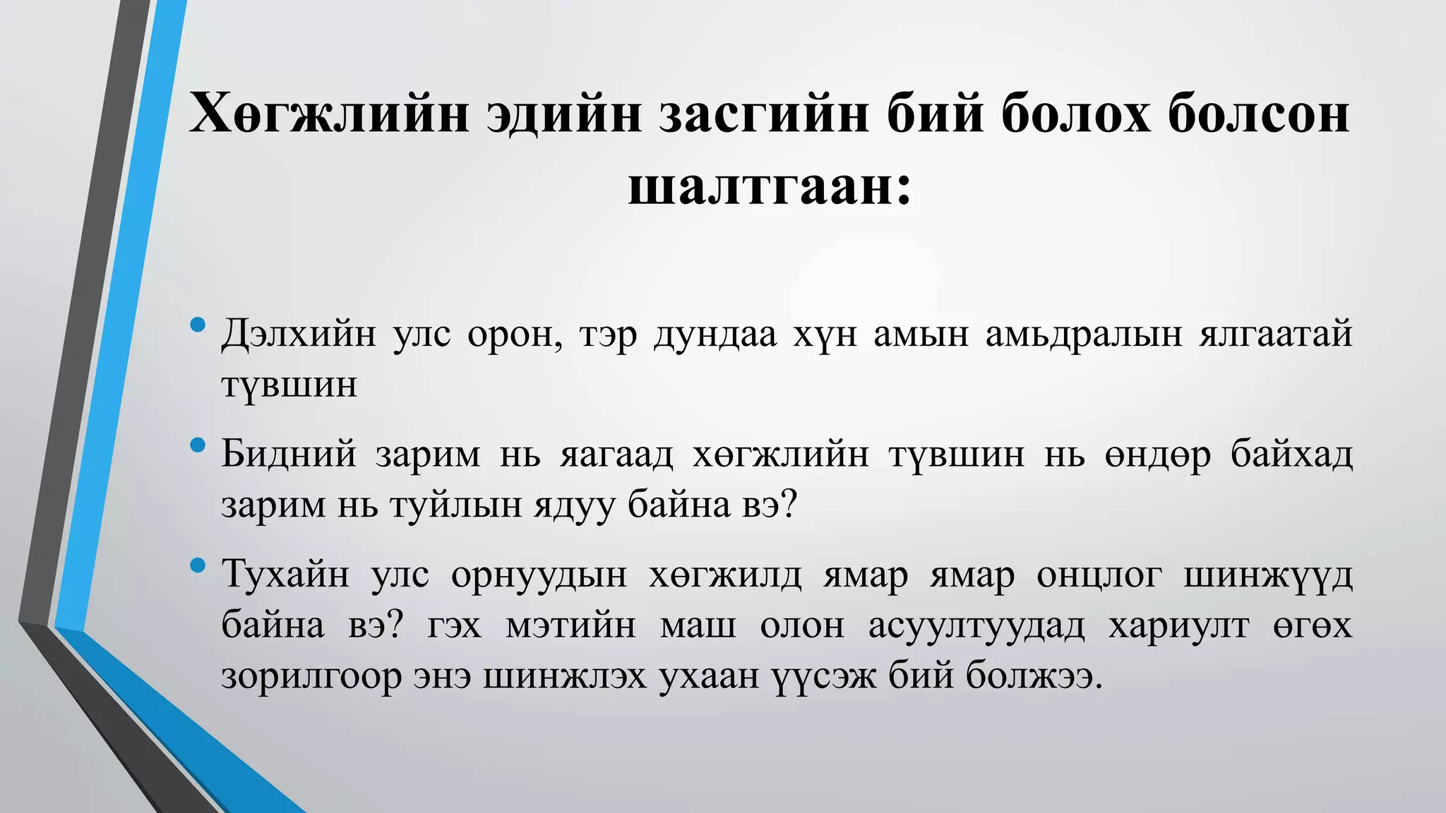 Хөгжлийн эдийн засгийн бий болох болсон 
шалтгаан: 
• Дэлхийн улс орон, тэр дундаа хүн амын амьдралын ялгаатай 
түвшин 
• Бидний зарим нь яагаад хөгжлийн түвшин нь өндөр байхад 
зарим нь туйлын ядуу байна вэ? 
• Тухайн улс орнуудын хөгжилд ямар ямар онцлог шинжүүд 
байна вэ? гэх мэтийн маш олон асуултуудад хариулт өгөх 
зорилгоор энэ шинжлэх ухаан үүсэж бий болжээ. 
 