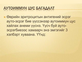 АУТОИММУН ЦУС БАГАДАЛТ 
 Өөрийн эритроцитын антигений эсрэг 
ауто-эсрэг бие үүссэнээр аутоиммун цус 
хайлах анеми үүснэ. Үүсч буй ауто- 
эсрэгбиеээс хамаарч энэ эмгэгийг 3 
хэлбэрт хуваана. ҮҮнд: 
 