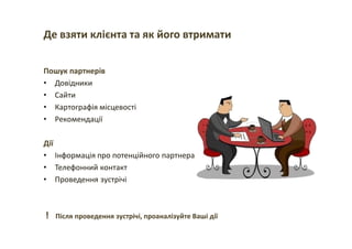 Де взяти клієнта та як його втримати
Пошук партнерів
• Довідники
• Сайти
• Картографія місцевості
• Рекомендації
Дії
• Інформація про потенційного партнера
• Телефонний контакт
• Проведення зустрічі
! Після проведення зустрічі, проаналізуйте Ваші дії
 