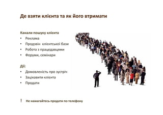 Де взяти клієнта та як його втримати
Канали пошуку клієнта
• Реклама
• Продзвін клієнтської бази
• Робота з працедавцями
• Форуми, семінари
Дії:
• Домовленість про зустріч
• Зацікавити клієнта
• Продати
! Не намагайтесь продати по телефону
 