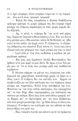 104 Φ. ΝΤΟΣΤΟΓΙΕΒΣΚΗ 
τε τι έχει υποφέρει, πόσο υποφέρει τώρα και τι την περιμέ­νει 
. . . όλα αυτά είναι τρομερά, τρομερά! 
- Καλά, θα πάω, αποφάσισε ο Αλιόσα διαβάζονταc 
γρήγορα-γρήγορα το μικρό γράμμα που δεν έγραφε παρά 
μονάχα την επίμονΥ) παράκλΥ)σΥ) να πάει, χωρίς καμιάν άλ­λΥ) 
εξήγΥ)σΥ) . 
- Αχ, τι καλό, τι υπέροχο θα ' ναι αυτό από μέρος 
σας, ξεφώνισε ξαφνικά ενθουιnασμένΥ) Υ) Lise. Και γω έλεγα 
ση μψέρα μου: «Με κανέναν τρόπο δε θα θελήσει να ' ρθει 
γιατί αυτός σώζει ην ψυχή του ! » Τι εξαίρετος, τι εξαίρε­τος 
άνθρωπος που είσαστε! Εγώ πάντα το ' λεγα πως είστε 
εξαιρετικός και χαίρομαι που τώρα μπορώ και σας το λέω ! 
- Lise! είπε μ ' ένα τόνο νουθεσίας Υ) μψέρα, μα χα­μογέλασε 
αμέσως. 
- Και μας, μας ξεχάσατε Αλεξέι Φιοντόροβιτς δεν 
ήρθατε ούτε μια φορά να μας δείτε. Κι όμως Υ) Lise δυό φο­ρές 
μου το ' πε κι όλας πως μονάχα μαζί σας αισθάνετ αι 
ευχάριστα. 
Ο Αλιόσα σήκωσε τα μάτια του, κοκκίνισε και πάλι 
ξαφνικά και χαμογέλασε αναπάντεχα χωρίς να ξέρει κι ο 
ίδιος γιατί. Ο στάρετς δεν τον κοίταζε πια. ' Αρχισε να 
κουβεντιάζει με τον ξένο καλόγερο που τον περίμενε, όπως 
είπαμε και π αραπάνω, δίπλα στην πολυθρόνα ΤΥ)ς Lise. 
Φαινόταν να ' ναι ένας απλός καλόγερος, που προερχόταν 
απ ' το λαό. Ε ίχε ιδέες περιορισμένες, μα ακλόνψες και 
πίστευε με πείσμα. Είπε πως είναι από κάπου μακριά, απ ' 
το Βορρά, απ ' το Ομπντόρσκ, απ ' τον άγιο Σίλβεστρο, 
από ένα φτωχό μοναστήρι που ' χε δέκα όλους κι όλους κα­λόγερους. 
Ο στάρετς τον ευλόγΥ)σε και τον κάλεσε να πάει 
όποτε θέλει στο κελί του. 
- Πώς τολμάτε λοιπόν και κάνετε αυτά τα πράματα; 
Digitized by 10uk1s, June 2009 
 