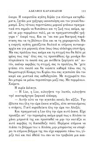 Α Δ Ε Λ Φ Ο Ι Κ Α Ρ Α Μ ΑΖ Ο Β 1 1 1 
όνειρα. Η ονειροπόλα αγάπ'Υ) διψάει για σύντομα κατορθώ­ματ 
α, ζψάει μια γρήγορ'Υ) ικανοποίφ'Υ) και τον γενικό θαυ­μασμό. 
Στις τέτοιες περιπτώσεις μερικοί φτάνουν πραγμα­τικά 
στο σ'Υ)μείο να θυσιάσουν και η ζωή τους ακόμα, αρ­κεί 
να μ'Υ)ν περιμένουν πολύ, μα να πραγμαΤΟΠΟΙ'Υ)θεί γρή­γορα 
τ ' όνειρό τους. Και να ' ναι σαν μια θεατρική παρά­στασ'Υ) 
που να Τ'Υ) βλέπουν όλοι και να Τ'Υ) χειροκροτούν. Μ α 
'Υ) ενεργός αγάπ'Υ) χρειάζεται δουλειά κι επίμον'Υ) αυτοκυρι­αρχία 
και για μερικούς είναι ίσως-ίσως ολόκλ'Υ)Ρ'Υ) επιστήμ'Υ). 
Μα σας προλέγω πως ακόμα και Τ'Υ) στιγμή που θα δείτε με 
φρίκ'Υ) πως παρ ' όλες σας τις προσπάθειες όχι μονάχα δεν 
πλ'Υ)σιάσατε το σκοπό σας μα αντίθετα ξεφύγατε απ ' αυ­τόν, 
εκείνψ ακριβώς Τ'Υ) στιγμή, σας το προλέγω, θα 'χετε 
φτάσει στο σκοπό και θα νιώσετε καθαρά πάνω σας Τ'Υ) 
θαυματουργό OUναμ'Υ) του Κυρίου που σας αγαπούσε όλο τον 
καιρό και μυστικά σας καθοδ'Υ)γούσε. Με συγχωρείτε που 
δεν μπορώ να μείνω περισσότερο μαζί σας. Με περιμένουν . 
Χ αίρετε. 
Η κυρία έκλαιγε. 
- Η Lise, 'Υ) Lise, ευλογήστε τψ λοιπόν, ευλογήστε 
τψ! αναταράΧΤ'Υ)Κε ξαφνικά ολάκερ'Υ). 
- Αυτήν ούτε να τψ αγαπ άει κανείς δεν αξίζει. Τψ 
έβλεπα που όλ'Υ) ην ώρα έκανε αταξίες, είπε αστειευόμενος 
ο στάρετς. Γιατί κορο'ίδεύατε όλ'Υ) τψ ώρα τον Αλεξέι; 
Και πραγματικά 'Υ) Lise όλ'Υ) τψ ώρα αυτό έκανε. Είχε 
προσέξει απ ' ην περασμέν'Υ) ακόμα φορά πως ο Αλιόσα τα 
χάνει μπροστά Τ'Υ)ς και προσπαθεί να μ'Υ)ν ην κοιτ άζει κι 
αυτό ακριβώς η διασκέδαζε πολύ. Περίμενε επίμονα να 
πιάσει το βλέμμα του: ο Αλιόσα, μψ μπορώντας να υποφέ- 
' βλ ' ι Ι , ι ρει το επιμονο εμμα Τ'Υ)ς που ειχε καρφωσει πανω του, γυ- 
ριζε πού και πού άθελά του σαν να τον τραβούσε μια ακα- 
Digitized by 10uk1s, June 2009 
 