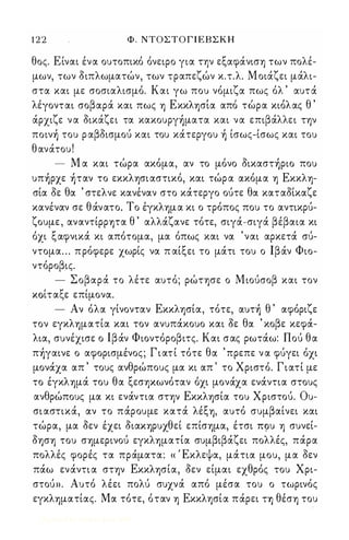 1 2 2 Φ . ΝΤΟΣΤ Ο Γ Ι ΕΒΣΚΗ 
θος. Είναι ένα ουτοπικό όνειρο για την εξαφάνισ'Υ) των πολέ­μων, 
των διπλωματών, των τραπεζών κ.τ.λ. Μ οιάζει μάλι­στα 
και με σοσιαλισμό. Και γω που νόμιζα πως όλ ' αυτά 
λε, γονται σο βαρα' κα ι πως 'Υ) Ε κκ λ'Υ)σ'ια α πο τωρα κιο'λ ας θ ' 
άρχιζε ν α δικάζει τα κακoυργ)ματα και να επιβάλλει τψ 
πoιν) του ρ αβδισμού και του κάτεργου ) ίσως-ίσως και του 
θανάτου ! 
- Μ α και τώρα ακόμα, αν το μόνο δικαστ)ριo που 
υπ)ρχε )ταν το εκκλ'Υ)σιαστικό, και τώρ α ακόμα 'Υ) Εκκλ'Υ)­σία 
δε θα ' στελνε κανέναν στο κάτεργο ούτε θα καταδίκαζε 
κανέναν σε θάνατο. Τ ο έγκλ'Υ)μα κι ο τρόπος που το αντικρύ­ζουμε 
, αναντίρρψα θ ' αλλάζανε τότε, σιγά-σιγά βέβαια κι 
όχι ξαφνικά κι απότομα, μα όπως και να 'ναι αρκετά σύ­ντομα 
. . . π ρόφερε χωρίς να π αίξει το μάτι του ο Ιβάν Φιο­ντόροβις. 
- Σοβαρά το λέτε αυτό; ρώτφε ο Μιούσοβ και τον 
ΚOL, τα ξ ε επι, μονα. 
- Αν όλα γίνονταν Εκκλφία, τότε, αυτ) θ ' αφόριζε 
τον εγκλ'Υ)ματία και τον ανυπάκουο και δε θα ' κοβε κεφά­λια, 
συνέχισε ο Ιβάν Φιοντόροβιτς. Και σας ρωτάω: Πού θα 
π)γαινε ο αφορισμένος; Γ ι ατ ί τότε θα ' πρεπε ν α φύγει όχι 
μονάχα απ ' τους ανθρώπους μα κι απ ' το Χριστό. Γιατί με 
το έγκλ'Υ)μά του θα ξεσψωνόταν όχι μονάχα ενάντια στους 
ανθρώπους μα κι ενάντια σΤ'Υ)ν Εκκλ'Υ)σία του Χριστού. Ου­σι 
αστικά, αν το πάρουμε κατά λέξ'Υ), αυτό συμβαίνει και 
τώρα, μα δεν έχει διαΚ'Υ)ρυχθεί επίσ'Υ)μα, έτσι Π9υ 'Υ) συνεί­δφ'Υ) 
του σ'Υ)μερινού εγκλ'Υ)ματία συμβιβάζει πολλές, πάρα 
πολλές φορές τα πράματα: « Έκλεψα, μάτια μου, μα δεν 
πάω ενάντι α στψ Εκκλ'Υ)σία, δεν είμαι εχθρός του Χρι­στού 
». Αυτό λέει πολύ συχνά από μέσα του ο τωρινός 
εγκλ'Υ)ματίας. Μα τότε, όταν 'Υ) Εκκλφία πάρει η θέσ'Υ) του 
Digitized by 10uk1s, June 2009 
 