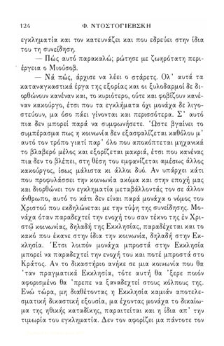 1 24 Φ. ΝΤΟΣΤΟΓ Ι ΕΒΣΚ Η 
εγκληματία και τον κατευνάζει και που εορεύει στψ ίοια 
του τη συνείΟφη. 
- Πώς αυτό παρακαλώ; ρώτησε με ζωηρότατη περι- 
έργεια ο Μ ιούσοβ. . 
- Ν ά πώς, άρχισε να λέει ο στάρετς. Ολ ' αυτά τα 
καταναγκαστικά εργα της εξορίας και οι ξυλοοαρμοί οε οι- 
ορ θω ν ουν κανεναν και, το κυριο τερο, ουτε και φο β/ι ζ ουν κανε/ - 
ναν κακούργο, έτσι που τα εγκλήματα όχι μονάχα οε λιγο­στεύουν, 
μα όσο πάει γίνονται και περισσότερα. Σ ' αυτό 
πια Οεν μπορεί παρά να συμφωνήσετε. Ώστε βγαίνει το 
συμπέρασμα πως η κοινωνί α Οεν εξασφαλίζεται καθόλου μ ' 
αυτό τον τρόπο γιατί π αρ ' όλο που αποκόπτεται μηχανικά 
το βλαβερό μέλος και εξορίζεται μακριά, έτσι που κανένας 
πια οεν το βλέπει, στη θέση του εμφανίζεται αμέσως άλλος 
κακούργος, ίσως μάλιστα κι άλλοι Ουό. Αν υπ άρχει κάτι 
που προφυλάσσει Τψ κοινωνία ακόμα και στψ εποχή μας 
και οιορθώνει τον εγκληματία μεταβάλλοντάς τον σε άλλον 
άνθρωπο, αυτό το κάτι οεν είναι παρά μονάχα ο νόμος του 
Χριστού που εκοηλώνεται με Τψ τύψη της συνείΟησης. Μο­νάχα 
όταν π αραοεχτεί Τψ ενοχή του σαν τέκνο της έν Χρι­ 
στ ι{3 κοινωνίας, οηλαοή της Εκκλησίας, παραοέχεται και το 
κακό που έκανε στψ ίοια την κοινωνία, οηλαοή στψ Εκ­κλφία. 
Έτσι λοιπόν μονάχα μπροστά στψ Εκκλφία 
μπορεί να π αραοεχτεί Τψ ενοχή του και ποτέ μπροστά στο 
Κράτος. Αν το οικαστήριο ανήκε σε μια κοινωνία που θα 
' ταν πραγματικά Εκκλησία, τότε αυτή θα ' ξερε ποιόν 
αφορισμένο θα 'πρεπε να ξαναοεχτεί στους κόλπους της . 
Ενώ τώρα, μη οιαθέτοντας η Εκκλφία καμιάν αποτελε­σματική 
οικαστική εξουσίά, μα έχοντας μονάχα το οικαίω­μα 
της ηθικής καταοίκης, π αρ αιτείται και η ίοια απ ' την 
τιμωρία του εγκληματία. Δεν τον αφορίζει μα πάντοτε τον 
Digitized by 10uk1s, June 2009 
 