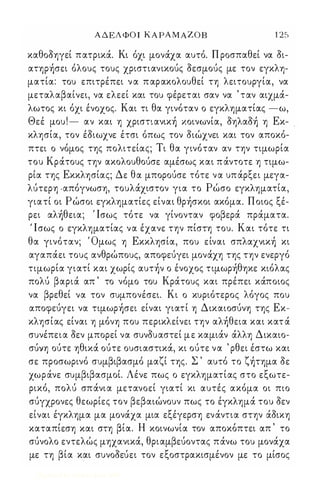ΑΔΕΛΦΟΙ ΚΑΡΑΜΑΖΟΒ 125 
καθοοηγεί πατρικά. Κι όχι μονάχα αυτό. Π ροσπαθεί να οι­ατηρήσει 
όλους τους χριστιανικούς οεσμούς με τον εγκλη­ματία: 
του επιτρέπει ν α π αρακολουθεί τη λειτουργία, να 
μεταλαβαίνει, να ελεεί και του φέρεται σαν να ' ταν αιχμά­λωτος 
κι όχι ένοχος. Και τι θα γινόταν ο εγκληματίας -ω, 
Θεέ μου ! - αν και η χριστιανική κοινωνία, οηλαοή η Εκ­κλησία, 
τον έοιωχνε έτσι όπως τον οιώχνει και τον αποκό­πτει 
ο νόμος της πολιτείας; Τι θα γινόταν αν την τιμωρία 
του Κράτους την ακολουθούσε αμέσως και π άντοτε η τιμω­ρία 
της Εκκλησίας; Δε θα μπορούσε τότε να υπάρξει μεγα­λύτερη 
.απόγνωση, τουλάχιστον για το Ρώσο εγκληματία, 
γιατί οι Ρώσοι εγκληματίες είναι θρήσκοι ακόμα. Ποιος ξέ­ρει 
αλήθεια; Ίσως τότε να γίνονταν φοβερά πράματα. 
' Ισως ο εγκληματίας να έχανε την πίστη του. Και τότε τι 
θα γινόταν; Όμως η Εκκλησία, που είναι σπλαχνική κι 
αγαπάει τους ανθρώπους, αποφεύγει μονάχη της την ενεργό 
τιμωρία γιατί και χωρίς αυτήν ο ένοχος τιμωρήθηκε κιόλας 
πολύ βαριά απ ' το νόμο του Κράτους και πρέπει κάποιος 
να βρεθεί να τον συμπονέσει. Κι ο κυριότερος λόγος που 
αποφεύγει να τιμωρήσει είναι γιατί η Δικαιοσύνη της Εκ­κλησίας 
είναι η μόνη που περικλείνει την αλήθεια και κατ ά 
συνέπεια οεν μπορεί να συνουαστεί μ ε καμιάν άλλη Δικαιο­σύνη 
ούτε ηθικά ούτε ουσιαστικά, κι ούτε να ' ρθει έστω και 
σε προσωρινό συμβιβασμό μαζί της. Σ ' αυτό το ζήτημα οε 
χωράνε συμβιβασμοί. Λένε πως ο εγκληματίας στο εξωτε­ρικό, 
πολύ σπάνια μετανοεί γιατί κι αυτές ακόμα οι πιο 
σύγχρονες θεωρίες τον βεβαιώνουν πως το έγκλημά του οεν 
είναι έγκλημα μα μονάχα μια εξέγερση ενάντια στην άοικη 
, β ' Η ' , 
, καταπιεση και στη ια. κοινωνια τον αποκοπτει απ το 
σύνολο εντελώς μηχανικά, θριαμβεύοντας πάνω του μονάχα 
με τη βία και συνοοεύει τον εξοστρακισμένον με το μίσος 
Digitized by 10uk1s, June 2009 
 