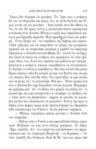 Α Δ Ε Λ Φ Ο Ι ΚΑΡΑΜΑΖΟΒ 1 5 1 
Όμως οεν τόλμφε να ρωτήσει. Το ' ξερε πως ο στάρετς 
θα τοu το εξΎ)γοuσε και μόνος τοu, αν ήταν οuνατό, και οί­χως 
αuτός να τον ρωτήσει. Ι Αρα λοιπόν πως οεν ήθελε να 
τοu το πει. Κι όμως ΤΟUΤΎ) Ύ) γονuκλισία έκανε τρομαχτική 
εντuπωσΎ) στον Αλιόσα. Πίστεuε τuφλά πως περιέκλεινε κά­ποια 
μuσΤΎ)ΡιώΟΎ) σΎ)μασία. ΜuσΤΎ)Ριώο..!) .,. μα ίσως και φοβε- 
ρή. Ι Οταν βγήκε απ ' τον περίβολο ΤΎ)ς σΚ੸ΤΎ)ς και περπα- 
τοuσε γρήγορα για ν α προφτάσει το γεuμα τοu Ύ)γοuμενοu 
(φuσικά για να UΠΎ)Ρετήσει μονάχα) Ύ) καροιά τοu σφίχτψε 
ξαφνικά κι ο Αλιόσα κοντοστ άθψε. Στ ' αuτιά 'tou αντήΧΎ)­σαν 
ξανά τα λόγια τοu στάρετς ποu προφήτεuε το τόσο γρή­γορο 
τέλος τοu. Αuτό ποu προείπε και μάλιστα με τόσΎ) βε­β 
αιόητα ο στάρετς, έπρεπε οπωσοήποτε να σuντελεστεl. 
Ο Αλιόσα το πίστεuε ακρ άΟαντα. Μ α πώς λοιπόν θα μείνει 
οίχως εκείνον, π·ως θα μπορεί να μ-ην τον βλέπει και να μΎ)ν 
τον ακοuει; Και ποΙ; θα πάει; Τον προστάζει να μΎ)ν κλαίει 
και να φuγει απ ' το μοναστήρι. Θεέ μοu. Ι Ηταν καιρός πια 
ποu ο Αλιόσα οεν είχε οοκιμάσει τέτοια αγωνία. Π ροχώΡΎ)­σε 
γρήγορα μέσ ' απ ' το δάσος ποu χώριζε η σκήΤΎ) απ ' το 
μοναστήρι και μΎ)ν μπορώντας να uποφέρει τις σκέψεις τοu 
-τοΙ σο πο λuΙ τον β ασαΙ νιζ αν- .α.Ι ρχισε να κοιταΙ ει τα αιωνοΙ - 
β ια πεuΙ κα ποu π λ αισΙι ωναν το μονοπαΙ τι. Τ ΟUΙ ΤΎ) ΤΎ)ν ωΙ ρα το 
δάσος ήταν έΡΎ)μο, όμως στ-ην πρώΤΎ) στροφή τοu ορομάκοu 
είοε αναπάντεχα τον Ρ ακίτιν. Αuτός κάποιον περίμενε. 
- Μήπως περιμένεις εμένα; ρώτφε ο Αλιόσα όταν 
τον πλΎ)σίασε. 
- Εσένα, είπε ο Ρ ακίτιν και χαμογέλασε κάπως ειρω­νικά. 
Βιάζεσαι να π ας στον πάτερ Ύ)γοUμενο. Το ξέρω. 
Έχει τραπέζι. Απ ' τον καιρό ποu φιλοξένΎ)σαν τον αρχιε­πίσκοπο 
και τον στραΤΎ)γό Π αχάτοβ -το θuμάσαι;- τέ­τοιο 
τραπέζι οεν ξανάγινε. Εγώ οε θα ' μαι κει, όμως εΣU 
Digitized by 10uk1s, June 2009 
 