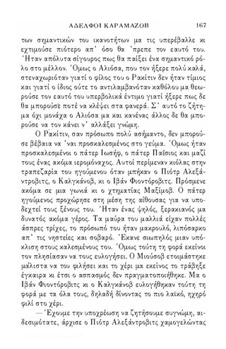 Α Δ ΕΛΦΟ Ι ΚΑΡ Α Μ ΑΖ Ο Β 1 6 7 
των σημαντικών του ικανοτήτων μα τις υπερέβαλλε κι 
εχτιμούσε πιότερο απ ' όσο θα ' πρεπε τον ε αυτό του. 
Ήταν απόλυτα σίγουρος πως θα π αίξει ένα σημαντικό ρό­λο 
στο μέλλον. Όμως ο Αλιόσα, που τον ήξερε πολύ καλά, 
στεναχωριόταν γιατί ο φίλος του ο Ρ ακίτιν δεν ήταν τίμιος 
και γιατί ο ίδιος ούτε το αντιλαμβανόταν καθόλου μα θεω­ρούσε 
τον ε αυτό του υπερβολικά έντιμο γιατί ήξερε πως δε 
θα μπορούσε ποτέ να κλέψει στα φανερά. Σ ' αυτό το ζήτη­μα 
όχι μονάχα ο Αλιόσα μα και κανένας άλλος δε θα μπο­ρούσε 
να τον κάνει ν ' αλλάξει γνώμη. 
Ο P੾κίτιν, σαν πρόσωπο πολύ ασήμαντο, δεν μπορού­σε 
βέβαια να ' ναι προσκαλεσμένος στο γεύμα. Όμως ήταν 
προσκαλεσμένοι ο πάτερ Ι ωσήφ, ο πάτερ Π α'ισιος και μαζί 
τους ένας ακόμα ιερομόναχος. Αυτοί περίμεναν κιόλας στψ 
τραπεζαρία του ηγούμενου όταν μπήκαν ο Π ιότρ Αλεξά­ντροβιτς, 
ο Καλγκάνοβ, κι ο Ιβάν Φιοντόροβιτς. Πρόσμενε 
ακόμα σε μια γωνιά κι ο χτηματίας Μ αξίμοβ. Ο πάτερ 
ηγούμενος προχώρησε στη μέση της αίθουσας για να υπο­δεχτεί 
τους ξένους του. Ήταν ένας ψηλός, ξερακιανός μα 
δυνατός ακόμα γέρος. Τ α μαύρα του μαλλιά είχαν πολλές 
άσπρες τρίχες, το πρόσωπό του ήταν μακρουλό, λιπόσαρκο 
απ ' τις νηστείες και σοβαρό. ' Εκανε σιωπηλός μιαν υπό­κλιση 
στους καλεσμένους του. ' Ομως τούη τη φορά εκείνοι 
τον πλησίασαν να τους ευλογήσει. Ο Μ ιούσοβ ετοιμάστηκε 
μα' λ ιστα ν α του φι λη'σ ει και το χε, ρι μα εκε,ι νος το τρα' β η ξ ε 
έγκαιρα κι έτσι ο ασπ ασμός δεν πραγματοποιήθηκε. Μ α ο 
Ι β άν Φιοντόροβιτς κι ο Καλγκάνοβ ευλογήθ'Υ)Καν τούτη τη 
φορά με τα όλα τους, δηλαδή δίνοντας το πιο λαϊκό, ηχηρό 
φιλί στο χέρι. 
- Έχουμε Τψ υποχρέωση να ζψήσουμε συγνώμη, αι­δεσιμότατε 
, άρχισε ο Π ιότρ Αλεξάντροβιτς χαμογελώντας 
Digitized by 10uk1s, June 2009 
 
