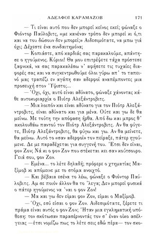 Α Δ Ε Λ Φ Ο Ι ΚΑΡ ΑΜΑΖΟΒ 1 7 1 
- Τι ει,ναι αυτο, που ο0 εν μπορει κεινος εκει; φωναξ ε ο 
Φιόντορ Π αίιλοβιτς, « με κανέναν τρόπο δεν μπορεί κι ό,τι 
και να του δώσουν δεν μπορεί;)) Αιδεσιμότ ατε, να μπω γιά 
όχι; Δέχεστε ένα συνδαΙΤΎjμόνα; 
- Κοπιάστε , από καρδιάς σας π αρακαλοίιμε, απάντη­σε 
ο ηγοίιμενος. Κίιριοι! Θα μου επιτρέψετε τ άχα πρόστεσε 
ξαφνικά, να σας παρακαλέσω ν ' αφήσετε τις τυχαίες δια­φορές 
σας και να συγκεντρωθοίιμε όλοι γίιρω απ ' το τ απει­νό 
μας τραπέζι εν αγάπη σαν αδερφοί αναπέμποντες μια 
προσευχή στον Ύψιστο; . . . 
' Ο ' , ι 0 ι ' ξ ' , - χι, οχι, αυτο ειναι αουνατο, φωνα ε χανοντας κα- 
θε αυτοκυριαρχία ο Π ιότρ Αλεξάντροβιτς. 
- Μια λοιπόν και είναι αOUνατο για τον Π ιότρ Αλεξά­ντροβιτς, 
είναι αOUν ατο και για μένα. Οίιτε και γω δε θα 
μείνω. Με τοίιτη την απόφαση ήρθα. Από δω και μπρος θ ' 
ακολουθάω π αντοίι τον Π ιότρ Αλεξάντροβιτς. Αν θα φίιγε­τε, 
Π ιότρ Αλεξάντροβιτς, θα φίιγω και γω. Αν θα μείνετε, 
θα μείνω. Αυτό το «σαν αδερφοί)) τον πείραξε, π άτερ ηγοίι­μενε. 
Δε με παραδέχεται για συγγενή του. Έτσι δεν είναι, 
φον Ζον; Ν ά κι ο φον Ζον που στέκεται κει σαν κοίιτσουρο. 
Γειά σου, φον Ζον. 
- Εμένα . . . το λέτε δηλαδή; πρόφερε ο χτηματίας Μ α­ξίμοβ 
κι απόμεινε με το στόμα ανοιχτό. 
- Και βέβαια εσένα το λέω, φώναξε ο Φιόντορ Π αίι­λοβιτς. 
Αμ σε ποιόν άλλον θα το ' λεγα; Δεν μπορεί φυσικά 
ο πάτερ -ηγοίιμενος να ' ναι ο φον Ζον! 
- Μ α και γω δεν είμαι φον Ζον, είμαι ο Μ αξίμοβ. 
- ' Οχι, εσίι είσαι ο φον Ζον. Αιδεσιμότατε, ξέρετε τι 
πράμα είναι αυτός ο φον Ζον; Ήταν μια εγκλΎjματική υπό­θεση: 
τον σκότωσαν παρασέρνοντάς τον σ ' έναν οίκο ασέλ- 
, 'ζ λ ' 0  γειας -ετσι νομι ω πως το ετε σεις εοω περα- τον σκο- 
Digitized by 10uk1s, June 2009 
 