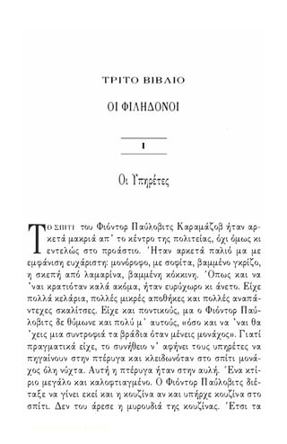 ΤΡΙ ΤΟ ΒΙΒΛΙΟ 
ΟΙ ΦΙΛΗΔΟΝΟΙ 
Ι 
Οι Υπηρετες 
ΤΟ Σ Π Ι Τ Ι τοu Φιόντορ Π αuλοβιτς Καρ αμάζοβ )ταν αρ­κετά 
μακριά απ ' το κέντρο της πολιτείας, όχι όμως κι 
εντελώς στο προ άστιο. Ήταν αρκετά παλιό μα με 
εμφάνισ1) εuχάριση: μονόροφο, με σοφίτα, βαμμένο γκρίζο, 
1) σκεπ) από λαμαρίνα, β αμμέν1) κόκκιν1). ' Οπως και να 
'ναι κρατιόταν καλά ακόμα, )ταν εuρuχωρο κι άνετο. Είχε 
πολλά κελάρια, πολλές μικρές απoθ)κες και πολλές αναπά­ντεχες 
σκαλίτσες. Είχε και ποντικοuς, μα ο Φιόντορ Π αu­λοβιτς 
οε θuμωνε και πoλu μ ' αuτοuς, « όσο και να 'ναι θα 
' χεις μια σuντροφιά τα βράοια όταν μένεις μονάχος» . Γ ι ατί 
πραγματικά είχε, το σuν)θειο ν ' αφ)νει τοuς UΠ1)ρέτες να 
Π1)γαίνοuν στψ πτέρuγα και κλειοωνόταν στο σπίτι μονά­χος 
όλ1) νUχτα. Αuτ) 1) πτέρuγα )ταν σην αuλ). Ένα κτί­ριο 
μεγάλο και καλοφτιαγμένο. Ο Φιόντορ Π αuλοβιτς οιέ­ταξε 
να γίνει εκεί και 1) κοuζίν α αν και uπ)ρχε κοuζίν α στο 
σπίτι. Δεν τοu άρεσε 1) μuροuοιά Τ1)ς κοuζίνας. Έτσι τα 
Digitized by 10uk1s, June 2009 
 