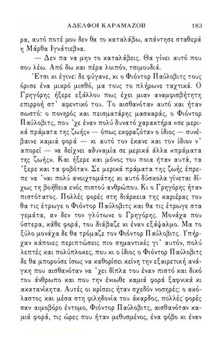 ΑΔΕΛΦΟΙ ΚΑΡΑΜΑΖΟΒ 1 83 
ρoc, ocυτό ποτέ μου οεν θoc το κocτocλάβω, ocπάντησε στocθερά 
η Μ άρθoc Ι γνάτιεβνoc. 
- Δεν πoc νoc μην το κocτocλάβεις. Θoc γίνει ocυτό που 
σου λέω. Από οω κocι πέρoc λοιπόν, τσιμουΟιά. 
Έτσι κι έγινε: οε φύγocνε, κι ο Φιόντορ Π ocύλοβιτς τους 
όρισε ένoc μικρό μισθό, μoc τους το πλήρωνε τocχτικά. Ο 
Γ ρηγόρης ήξερε εξάλλου πως έχει μιocν ocνocμφισβήτητη 
επιρροή στ ' ocφεντικό του. Το ocισθocνότocν ocυτό κocι ήτocν 
σωστό: ο πονηρός κocι πεισμocτάρης μocσκocράς, ο Φιόντορ 
Π ocύλοβιτς, που 'χε ένocν πολύ ουνocτό χocρocκτήρoc «σε μερι­κά 
πράμocτoc της ζωής» - όπως εκφρocζότocν ο ίοιος - συνέ- 
β ocινε κocμιocι φορocΙ - κι ocυτοΙ τον ε, κocνε κocι τον ι,ο1ιον ν , 
ocπορεί - νoc οείχνει ocουνocμίoc σε μερικά άλλoc « πράμocτoc 
ζ ' Κ ' ξ ,  της ωης». ocι η ερε κocι μονος του ποιoc ητocν ocυτoc, τoc 
, ξερε κocι τoc φοβότocν. Σε μερικά πράμocτoc της ζωής έπρε­πε 
νoc ' νocι πολύ ocνοιχτομάτης κι ocυτό ούσκολoc γίνετocι οί­χως 
τη βοήθειoc ενός πιστού ocνθρώπου. Κι ο Γρηγόρης ήτocν 
πιστότ ocτος. Π ολλές φορές στη οιάρκειoc της κocριέρocς του 
θoc τ ις έτρωγε ο Φιόντορ Π ocύλοβιτς κocι θoc τις έτρωγε στoc 
γεμάτoc, ocν οεν τον γλύτωνε ο Γρηγόρης. Μονάχoc που 
ύστερoc, κάθε φορά, του οιάβocζε κι ένocν εξάψocλμο. Moc το 
ξύλο μονάχoc οε θoc τρόμocζε τον Φιόντορ Π αύλοβιτς. Υπήρ­χocν 
κάποιες περιπτώσεις πιο σημocντικές γι ' ocυτόν, πολύ 
λεπτές κocι πολύπλοκες, που κι ο ίοιος ο Φιόντορ Π ocύλοβιτς 
οε θoc μπορούσε ίσως νoc κocθορίσει κείνη την εξOCιΡετική ocνά­γκη 
που ocισθocνότocν νoc ' χει οίπλoc του ένocν πιστό κocι οικό 
του άνθρωπο κocι που την ένιωθε κocμιά φορά ξocφνικά κι 
ocκατocνίκητoc. Αυτές οι κρίσεις ήτocν σχεδόν νοσηρές: ο ocκό­λocστος 
και μέσoc στη φιληοονίoc του άκocροος, πολλές' φορές 
σocν ocιμοβόρο έντομο, Φιόντορ Π ocύλοβιτς, ocισθocνότocν κoc­μιά 
φορά, τις ώρες που ήτocν μεθυσμένος, ένoc φόβο κι ένocν 
Digitized by 10uk1s, June 2009 
 