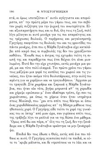 1 86 Φ. ΝΤΟΣΤΟΓ Ι ΕΒ Σ Κ Η 
στOC, κι όμως υποταζόταν σ ' αυτόν αγόγγυστα και απεριό­ριστα, 
απ ' την πρώτη μέρα του γOCμου τους, και τον σεβό­ταν 
χωρίς συζήτηση για την Ψυχική του ανωτερότητα. Εί­ναι 
αξιοπ αρατήρητο πως και οι Sυό, όλη τους τη ζωή, πoλu 
λίγο μίλαγαν κι αυτό μον OCχα για τις πιο απαραίτητες και 
τις τρέχουσες Sουλειές. Ο περήφανος και μεγαλοπρεπής 
Γρηγόρης σκεφτόταν τις Sουλειές του και τις φροντίSες του 
πOCντα μονOCχος, έτσι που η Μ OCρθα lγνOCτιεβνα είχε καταλOC­βει 
από καιρό πως οι συμβουλές της Sεν του χρειOCζονταν 
καθόλου. Ένιωθε πως ο OCντρας της εχτιμOCει τούτη τη σι­ωπή 
της και παραSέχεται πως έτσι Sείχνει ότι είναι μυα­λωμένη. 
Π οτέ Sεν την είχε χτυπήσει, εκτός μονOCχα μια φο­ρOC, 
μα και τότε πoλu ελαφριOC. Τον πρώτο χρόνο του γOCμου 
τους μOCζεψ αν μια φορOC τις κοπέλες του χωριού και τις γυ­ναίκες, 
που ήταν ακόμα τότε Sουλοπocροικες, στην αυλή του 
αφέντη για να χορέψουν και να τραγουSήσουν. 'Αρχισαν με 
'το τραγούSι Στα χωράφια και ξαφνικOC η Μ OCρθα lγνocτιε­. 
βνα, που ήταν νέα τότε, βγήκε μπροστOC απ ' τη χορωSία 
και χο' ρε ψε  φου, σικο» μ  εναν ιοιαι,τε ρο τρο πο, οχι σαν τις 
χωριOCτισσες, μα όπως το χόρευε όταν ήταν υπηρέτρια 
στους Μ ιούσοβ, που ' χαν στο σπίτι τους θέατρο κι όπου 
ένας χοροSιΜσκαλος φερμένος απ ' τη Μόσχα μOCθαινε τους 
ηθοποιούς χορό. Ο Γρηγόρης είSε τούτο το χορό της γυναί­κας 
του κι ύστερ ' από μιαν ώρα, σαν γυρίσανε σπίτι τους, 
της τρOCβηξε λίγο τα μαλλιOC για να της Sώσει ένα μOCθημα. 
Όμως από Sω και πέρα, σ ' όλη του τη ζωή, Sεν την ξανOC­Sειρε 
και η Μ OCρθα lγνocτιεβνα ορκίστηκε να μην ξανάχορέ­ψει 
. . 
n IΧlSloc Sεν τους έSωσε ο Θεός, εκτός από ένα που πέ­θανε 
κι αυτό. Ο Γρηγόρης αγαπούσε πολύ τα παιSιoc, κι ού­τε 
το ' κρυβε μOCλιστα, και Sε ντρεπότανε να το λέει και να 
Digitized by 10uk1s, June 2009 
 