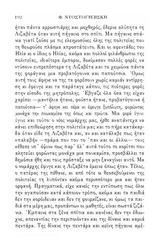 1 92 Φ. ΝΤΟΣΤΟ Γ Ι Ε ΒΣ Κ Η 
)ταν πάντα αρρωστιάρης και μοχθηρός, έοερνε αλUπητα τη 
Λιζαβέτα όταν αυτ) π)γαινε στο σπίτι. Μ α π)γαινε σπά­νια 
γιατί ζούσε με τις ελεημοσύνες όλης της πολιτείας που 
τη θεωρούσε πλάσμα απροστάτευτο. Και οι αφεντάοες του 
Ηλία κι ο ίοιος ο Ηλίας, ακόμα και πολλοί φιλάνθρωποι της 
πολιτείας, ιοι αίτερα έμποροι, οοχίμασαν πολλές φορές να 
ντύσουν ευπρεπέστερα τη Λιζαβέτα και το χειμώνα πάντα 
της φοράγανε μια προβ ατόγουνα και παπούτσια. ' Ομως 
αυτ) τους άφηνε να της τα φορέσουν χωρίς καμιάν αντίρρη­ση 
κι έφευγε και τα παράταγε κάπου, τις πιότερες φορές 
στην είσοοο της μητρόπολης. Έβγαζε όλα όσα της είχαν 
χαρίσει -μαντ)λια )τανε, φούστα )τανε, προβατόγουνα ) 
παπούτσια- τ' άφην% κ%ι πέ-ρα κι έ-φ%υγ% ξυπόλυτη, φορώντας 
μονάχα την πουκαμίσα της όπως και πρώτα. Μια φορά έγινε 
tYLVE και τούτο: Ο νέος νομάρχης μας, ઁρθε αν απ άντεχα να 
κάνει επιθεώρηση στην πολιτεία μας και το π)ρε κατάκαρ­Οα 
όταν είοε τη Λιζαβέτα και, αν και κατάλαβε πως )ταν 
«παλαβ)» -πράμα που του το ' παν και οι άλλοι- τους 
' θ ' ' ψ , 'λ' ι ι , « ε εσε υπ ο ιν» πως π αρ ο αυτα τουτο το κοριτσι που 
αλητεύει φορώντας μονάχα μια πουκαμίσα, προσβ άλλει τα 
οημόσια )θη και τους πρόσταξε να μην ξαναγίνει αυτό. Μα 
ο νομάρχης έφυγε και η Λιζαβέτα έμεινε όπως )ταν. Τέλος, 
ο πατε, ρας της πε'θ ανε, κι απο τοτε οι θεοσεβ ου' με νοι της 
πολιτείας τη λυπόνταν ακόμα περισσότερο μια και )ταν 
oρφαν). Π ρ αγματικά, είχε κανείς την εντύπωση πως όλοι 
την αγαπούσαν κατά κάποιον τρόπο, ακόμα και τα π αιοιά 
οεν την κορόιοευαν και οεν τη φουρκίζανε, κι όμως τα παι­οιά 
στα μέρη μας, προπάντων οι μαθητές, είναι σωστά ζιζά­νια. 
Έμπ αινε στα ξένα σπίτια και κανένας Οεν την έοιω­χνε, 
απεναντίας την περιποιόνταν και της οίνανε και καμιά 
πεντάρα. Της οίνανε την πεντάρα και κείνη π)γαινε αμέ- 
Digitized by 10uk1s, June 2009 
 