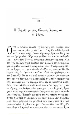 π Ι 
Η Εςομολόγηση μιας Φ λογερής Καροιας 
σε Στίχους 
ΟΤΑΝ ο Αλιόσα άκουσε τη όι αταγઃ του πατέρα του , 
που του τη φώναξε μέσ ' απ ' τ ' αμάξι καθώς έφευγε 
απ ' το μοναστήρι, έμεινε κάμποσην ώρα στη θέση του 
και τα ' χε χαμένα. Όχι πως στάθηκε κει σαν απολιθωμέ­νος 
- αυτό ποτέ όεν του συνέβαινε. Απεναντίας, παρ ' όλη 
του την τ αραχή, πήγε αμέσως στην κουζίν α του ηγούμενου 
για να μάθει τι έκανε ο μπαμπάκας του . ' Ιστερα όμως πή­ρε 
το όρόμο για την πολιτεία ελπίζοντας πως, καθώς θα 
περπατ άει, θα ' χει τον καιρό να λύσει το πρόβλημα που 
τον β ασάνιζε. Θα το πω από τώρα: τις κραυγές του πατέρα 
του και τη όιαταγή να μεταφερθεί στο σπίτι παίρνοντας 
«το μαξιλάρι και το στρώμα του» όεν τα φοβήθηκε καθό­λου. 
Το καταλάβ αινε πολύ καλά πως η όιατ αγή για τη με­τ 
ακόμιση, που όόθηκε τόσο φωναχτ ά κι επιόειχτικά, έγινε 
γι ατί «τον πήρε ο κατήφορος», ίσως-ίσως και γιατί του φά­νηκε 
όμορφο. Έμοιαζε με κείνη την περίπτωση του μικρο­αστού 
που ήρθε στο κέφι εόώ και λίγον καιρό υτην πολιτεία 
μας, όταν γιόρταζε τ α γενέθλιά του , και μπροστά στους 
μουσαφίρηόες, θυμώνοντας γιατί όεν του έόιναν κι άλλη βό- 
τκα, α, ρχισε ξ αφνικα, ν α σπα ει τα ισ2 ια του τα πιατικα, , να 
Digitized by 10uk1s, June 2009 
 