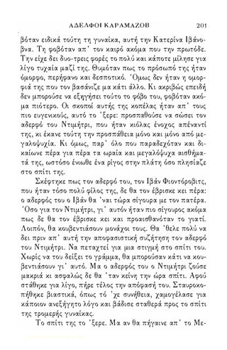 ΑΔΕΛΦΟΙ Κ ΑΡΑΜ ΑΖΟΒ 2 0 1 
βόταν ειδικά τούτη τη γυναίκα, αυτ) Τψ Κατερίνα Ιβάνο­βνα. 
Τη φοβόταν απ ' τον καιρό ακόμα που Τψ πρωτόδε. 
Την είχε δει δυο-τρεις φορές το πολύ και κάποτε μίλησε για 
λίγο τυχαία μαζί της. Θυμόταν πως το πρόσωπό της )ταν 
όμορφο, περ)φανo και δεσποτικό. ' Ομως δεν )ταν η ομορ­φιά 
της που τον βασάνιζε μα κάτι άλλο. Κι ακριβώς επειδ) 
δεν μπορούσε να εξY)੡σει τούτο το φόβο του, φοβόταν ακό­μα 
πιότερο. Οι σκοποί αυτ)ς της κοπέλας )ταν απ ' τους 
πιο ευγενικου, ς, αυτο, το ' ξε ρε: προσπαθ ου' σε ν α σω, σει τον 
αδερφό του Nτιμ)τρι, που )ταν κιόλας ένοχος απέναντί 
της, κι έκανε τούτη Τψ προσπάθεια μόνο και μόνο από με­γαλοψυχία. 
Κι όμως, παρ ' όλο που παραδεχόταν και δι­καίωνε 
πέρα για πέρα τα ωραία και μεγαλόψυχα αισθ)μα­τά 
της, ωστόσο ένιωθε ένα ρίγος στψ πλάτη όσο πλησίαζε 
στο σπίτι της. 
ΣκέφΤΥ)Κε πως τον αδερφό του, τον Ιβάν Φιοντόροβιτς, 
που )ταν τόσο πολύ φίλος της, δε θα τον έβρισκε κει πέρα: 
ο αδερφός του ο Ιβάν θα ' ναι τώρα σίγουρα με τον πατέρα. 
, Οσο για τον Nτψ)τρι, γι ' αυτόν )ταν πιο σίγουρος ακόμα 
πως δε θα τον έβρισκε κει και προαισθανόταν το γιατί. 
Λοιπόν, θα κουβεντιάσουν μονάχοι τους. Θα ' θελε πόλύ να 
δει πριν απ ' αυτ) Τψ απoφασιστικ) συζ)τηση τον αδερφό 
του Nτψ)τρι. Να πεταχτεί για μια στιγμ) στο σπίτι του. 
Χωρίς να του δείξει το γράμμα, θα μπορούσαν κάτι να κου­βεντιάσουν 
γι ' αυτό. Μ α ο αδερφός του ο Nτιμ)τρι ζούσε 
μακριά κι ασφαλώς δε θα ' ταν κείνη Τψ ώρα σπίτι. Αφού 
στάθΥ)Κε για λίγο, π)ρε τέλος Τψ απόφασ) του. Σταυροκο­π 
)θY)Κε βιαστικά, όπως τό ' χε συν)θεια, χαμογέλασε για 
κάποιον ανεξ)γητo λόγο και βάδισε σταθερά προς το σπίτι 
της τρoμερ)ς γυναίκας. 
Το σπίτι της το ' ξερε. Μ α αν θα π)γαινε απ ' το Με- 
Digitized by 10uk1s, June 2009 
 