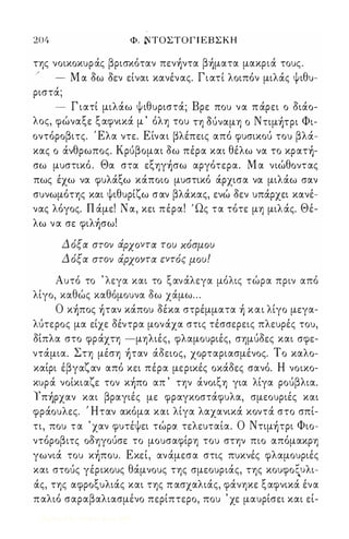 204 Φ. ΝΤΟΣΤΟ Γ Ι Ε Β Σ Κ Η 
της νοικοκυράς βρισκόταν πεν)ντα β)ματα μακριά τους. 
/ 
- Μ α δω δεν είναι κανένας. Γιατί λοιπόν μιλάς ψιθυ­ριστά; 
- Γ ιατί μιλάω ψιθυριστά; Βρε που να π άρει ο διάο­λος, 
φώναξε ξαφνικά μ ' όλη του τη OUναμη ο Nτιμ)τpι Φι­οντόροβιτς. 
ι Ελα ντε. Είναι βλέπεις από φυσικού του βλά­κας 
ο άνθρωπος. Κρύβομαι δω πέρα και θέλω να το κpατ)­σω 
μυστικό . Θα στα εξηγ)σω αργότερα. Μ α νιώθοντας 
πως έχω να φυλάξω κάποιο μυστικό άρχισα να μιλάω σαν 
συνωμότης και ψιθυρίζω σαν βλάκας, ενώ δεν υπάρχει κανέ­νας 
λόγος. Π άμε! Ν α, κει πέρα! ' Ως τα τότε μη μιλάς. Θέ­λω 
να σε φιλ)σω! 
Δ όξα στον άρχοντα του κόσμου 
Δ όξα στον άρχοντα εντός μου! 
Αυτό το ' λεγα και το ξανάλεγα μόλις τώρα πριν από 
λίγο, καθώς καθόμουνα δω χάμω ... 
Ο κ)πoς )ταν κάπου δέκα στρέμματα ) και λίγο μεγα­λύτερος 
μα είχε δέντρα μονάχα στις τέσσερεις πλευρές του, 
δίπλα στο φράχτη -μηλιές, φλαμουριές, σημύδες και σφε­ντάμια. 
Στη μέση )ταν άδειος, χορταριασμένος. Το καλο­καίρι 
έβγαζαν από κει πέρα μερικές οκάδες σανό. Η νοικο­κυρά 
νοίκιαζε τον κ)πo απ ' την άνοιξη για λίγα ρούβλια. 
r π)pχαν και βραγιές με φραγκοστάφυλα, σμεουριές και 
φράουλες. ι Ηταν ακόμα και λίγα λαχανικά κοντά στο σπί­τι, 
που τα ' χαν φυτέψει τώρα τελευταία. Ο Nτιμ)τpι Φιο­ντόροβιτς 
οδηγούσε το μουσαφίρη του στην πιο απόμακρη 
γωνιά του κ)πoυ. Εκεί, ανάμεσα στις πυκνές φλαμουριές 
και στούς γέρικους θάμνους της σμεουριάς, της κουφοξυλι­άς, 
της αφροξυλιάς και της π ασχαλιάς, φάνηκε ξαφνικά ένα 
παλιό σαραβαλιασμένο περίπτερο, που ' χε μαυρίσει και εί- 
Digitized by 10uk1s, June 2009 
 