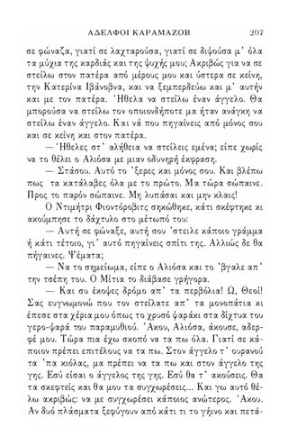 Α Δ Ε Λ Φ Ο Ι ΚΑΡΑΜΑΖΟΒ 2 0 7 
σε φώναζα, γιατί σε λαχταρούσα, γιατί σε όιψούσα μ ' όλα 
τ α μύχια της καρόιάς και της Ψυχ)ς μου; Ακριβώς για να σε 
στείλω στον πατέρα από μέρους μου και ύστερα σε κείνΎ), 
την Κ ατερίνα Ιβάνοβνα, και να ξεμπερόεύω και μ ' αυτ)ν 
και με τον πατέρα. Ήθελα να στείλω έναν άγγελο. Θ α 
μπορούσα να στείλω τον oπoιoνό)πoτε μα )ταν ανάγκη ν α 
στείλω έναν άγγελο. Κ α ι νά που ΠΎ)γαίνεις από μόνος σου 
και σε κείνη και στον π ατέρα. 
- Ήθελες στ ' αλ)θεια να στείλεις εμένα; είπε χωρίς 
να το θέλει ο Αλιόσα με μιαν oόυνηρ) έκφραση. 
- Στάσου. Αυτό το ' ξερες και μόνος σου. Και βλέπω 
πως τα κατάλαβες όλα με το πρώτο. Μ α τώρα σώπαινε . 
Π ρος το π αρόν σώπαινε. Μη λυπ άσαι και μην κλαις! 
Ο Nτιμ)τρι Φιοντόροβιτς σΎ)ΚώθΎ)Κε, κάτι σκέφΤΎ)Κε κι 
ακούμπησε το όάχτυλο στο μέτωπό του: 
- Aυτ) σε φώναξε, αυτ) σου ' στειλε κάποιο γράμμα 
) κάτι τέτοιο, γι ' αυτό πηγαίνεις σπίτι της. Αλλιώς όε θα 
πήγαινες. Ψέματα; 
- Ν α το σΎ)μείωμα, είπε ο Αλιόσα και το ' βγαλε απ ' 
την τσέπη του. Ο Μίτια το όιάβασε γρ)γoρα. 
- Και συ έκοψες όρόμο απ ' τα περβόλια! Ω, Θεοί! 
Σ ας ευγνωμονώ που τον στείλατε απ ' τα μονοπάτια κι 
έπεσε στα χέρια μου όπως το χρυσό ψ αρ άκι στα όίχτυα του 
γερο-ψαρά του παραμυθιού. ' Ακου, Αλιόσα, άκουσε, αόερ­φέ 
μου. Τώρα πια έχω σκοπό να τα πω όλα. Γιατί σε κά­ποιον 
πρέπει επιτέλους να τα πω. Στον άγγελο τ ' ουρανού 
τα ' π α κιόλας, μα πρέπει να τα πω και στον άγγελο ΤΎ)ς 
γης. Εσύ είσαι ο άγγελος της γης. Εσύ θα τ ' ακούσεις. Θ α 
τ α σκεφτείς και θ α μου τ α συγχωρέσεις . . . Και γω αυτό θέ­λω 
ακριβώς: να με συγχωρέσει κάποιος ανώτερος. ' Ακου. 
Α ' ' λ ' ξ '  , , , ν ουο π ασματα εφυγουν απο κατι τι το γΎ)ινο και πετα- 
Digitized by 10uk1s, June 2009 
 